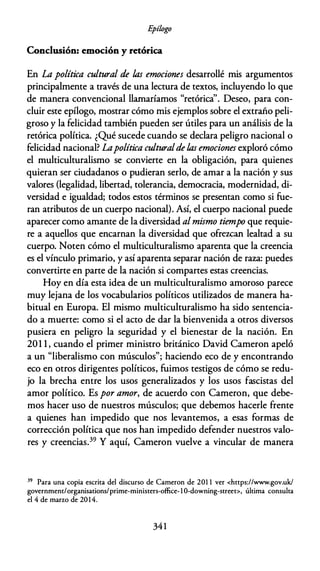 E
pílogo
Conclusión: emoción y retórica
En La política cultural de las emociones desarrollé mis argumentos
principalmente a través de una lectura de textos, incluyendo lo que
de manera convencional llamaríamos "retórica''. Deseo, para con­
cluir este epílogo, mostrar cómo mis ejemplos sobre el extraño peli­
groso y la felicidad también pueden ser útiles para un análisis de la
retórica política. ¿Qué sucede cuando se declara peligro nacional o
felicidad nacional? Lapolítica culturalde las emociones exploró cómo
el multiculturalismo se convierte en la obligación, para quienes
quieran ser ciudadanos o pudieran serlo, de amar a la nación y sus
valores (legalidad, libertad, tolerancia, democracia, modernidad, di­
versidad e igualdad; todos estos términos se presentan como si fue­
ran atributos de un cuerpo nacional). Así, el cuerpo nacional puede
aparecer como amante de la diversidad al mismo tiempo que requie­
re a aquellos que encarnan la diversidad que ofrezcan lealtad a su
cuerpo. Noten cómo el multiculturalismo aparenta que la creencia
es el vínculo primario, y así aparenta separar nación de raza: puedes
convertirte en parte de la nación si compartes estas creencias.
Hoy en día esta idea de un multiculturalismo amoroso parece
muy lejana de los vocabularios políticos utilizados de manera ha­
bitual en Europa. El mismo multiculturalismo ha sido sentencia­
do a muerte: como si el acto de dar la bienvenida a otros diversos
pusiera en peligro la seguridad y el bienestar de la nación. En
201 1 , cuando el primer ministro británico David Cameron apeló
a un "liberalismo con músculos"; haciendo eco de y encontrando
eco en otros dirigentes políticos, fuimos testigos de cómo se redu­
jo la brecha entre los usos generalizados y los usos fascistas del
amor político. Es por amor, de acuerdo con Cameron, que debe­
mos hacer uso de nuestros músculos; que debemos hacerle frente
a quienes han impedido que nos levantemos, a esas formas de
corrección política que nos han impedido defender nuestros valo­
res y creencias.39 Y aquí, Cameron vuelve a vincular de manera
39 Para una copia escrica del discurso de Cameron de 201 1 ver <hccps://www.gov.uk/
governmenc/organisacions/prime-miniscers-office-1 0-downing-screec>, úlcima consulca
el 4 de marzo de 2014.
341
 