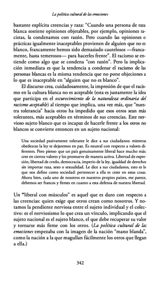 lApolítica culturalde las emociones
bastante explícita creencias y raza: "Cuando una persona de raza
blanca sostiene opiniones objetables, por ejemplo, opiniones ra­
cistas, la condenamos con razón. Pero cuando las opiniones o
prácticas igualmente inaceptables provienen de alguien que no es
blanco, francamente hemos sido demasiado cautelosos -franca­
mente, hasta temerosos- para hacerles frente". El racismo se en­
tiende como algo que se condena "con razón". Pero la implica­
ción inmediata es que la tendencia a condenar el racismo de las
personas blancas es la misma tendencia que no pone objeciones a
lo que es inaceptable en "alguien que no es blanco".
El discurso crea, cuidadosamente, la impresión de que el racis­
mo en la cultura blanca no es aceptable {esta es justamente la idea
que participa en el oscurecimiento de la naturaleza ordinaria del
racismo aceptable) al tiempo que implica, una vez más, que "nues­
tra tolerancia'' hacia otros ha impedido que esos otros sean más
tolerantes, más aceptables en términos de sus creencias. Este ner­
vioso sujeto blanco que es incapaz de hacerle frente a los otros no
blancos se convierte entonces en un sujeto nacional:
Una sociedad pasivamente tolerante le dice a sus ciudadanos: mientras
obedezcas la ley te dejaremos en paz. Es neutral con respecto a valores di­
ferentes. Pero pienso que un país genuinamente liberal hace mucho más;
cree en ciertos valores y los promueve de manera activa. Libertad de expre­
sión, libertad de credo, democracia, imperio de la ley, igualdad de derechos
sin importar raza, sexo o sexualidad. Le dice a sus ciudadanos, esto es lo
que nos define como sociedad: pertenecer a ella es creer en estas cosas.
Ahora bien, cada uno de nosotros en nuestros propios países, me parece,
debemos ser francos y firmes en cuanto a esta defensa de nuestra libertad.
Un "liberal con músculos" es aquel que es duro con respecto a
las creencias: quien exige que otros crean como nosotros. Y no­
tamos la pendiente nerviosa entre el sujeto individual y el colec­
tivo: es el nerviosismo lo que crea un vínculo, implicando que el
sujeto nacional es el sujeto blanco, el que debe recuperar su valor
y tornarse más firme con los otros. (La política cultural de las
emociones empezaba con la imagen de la nación "mano blanda",
como la nación a la que magullan fácilmente los otros que llegan
a ella.)
342
 
