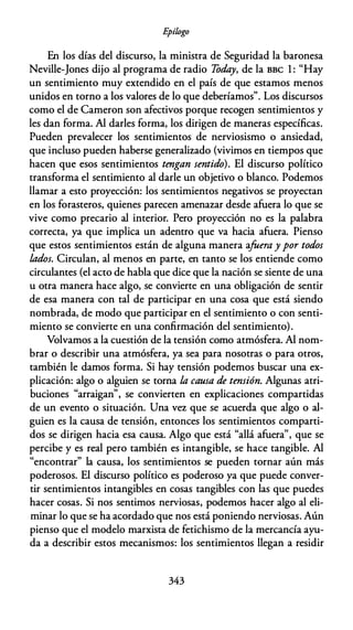 E
pílogo
En los días del discurso, la ministra de Seguridad la baronesa
Neville-Jones dijo al programa de radio Today, de la BBC 1 : "Hay
un sentimiento muy extendido en el país de que estamos menos
unidos en torno a los valores de lo que deberíamos". Los discursos
como el de Cameron son afectivos porque recogen sentimientos y
les dan forma. Al darles forma, los dirigen de maneras específicas.
Pueden prevalecer los sentimientos de nerviosismo o ansiedad,
que incluso pueden haberse generalizado (vivimos en tiempos que
hacen que esos sentimientos tengan sentido). El discurso político
transforma el sentimiento al darle un objetivo o blanco. Podemos
llamar a esto proyección: los sentimientos negativos se proyectan
en los forasteros, quienes parecen amenazar desde afuera lo que se
vive como precario al interior. Pero proyección no es la palabra
correcta, ya que implica un adentro que va hacia afuera. Pienso
que estos sentimientos están de alguna manera afuera y por todos
lados. Circulan, al menos en parte, en tanto se los entiende como
circulantes (el acto de habla que dice que la nación se siente de una
u otra manera hace algo, se convierte en una obligación de sentir
de esa manera con tal de participar en una cosa que está siendo
nombrada, de modo que participar en el sentimiento o con senti­
miento se convierte en una confirmación del sentimiento).
Volvamos a la cuestión de la tensión como atmósfera. Al nom­
brar o describir una atmósfera, ya sea para nosotras o para otros,
también le damos forma. Si hay tensión podemos buscar una ex­
plicación: algo o alguien se torna la causa de tensión. Algunas atri­
buciones "arraigan", se convierten en explicaciones compartidas
de un evento o situación. Una vez que se acuerda que algo o al­
guien es la causa de tensión, entonces los sentimientos comparti­
dos se dirigen hacia esa causa. Algo que está "allá afuera", que se
percibe y es real pero también es intangible, se hace tangible. Al
"encontrar" la causa, los sentimientos se pueden tornar aún más
poderosos. El discurso político es poderoso ya que puede conver­
tir sentimientos intangibles en cosas tangibles con las que puedes
hacer cosas. Si nos sentimos nerviosas, podemos hacer algo al eli­
minar lo que se ha acordado que nos está poniendo nerviosas. Aún
pienso que el modelo marxista de fetichismo de la mercancía ayu­
da a describir estos mecanismos: los sentimientos llegan a residir
343
 