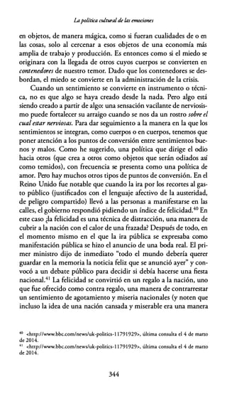 Lapolítica culturalde las emociones
en objetos, de manera mágica, como si fueran cualidades de o en
las cosas, solo al cercenar a esos objetos de una economía más
amplia de trabajo y producción. Es entonces como si el miedo se
originara con la llegada de otros cuyos cuerpos se convierten en
contenedores de nuestro temor. Dado que los contenedores se des­
bordan, el miedo se convierte en la administración de la crisis.
Cuando un sentimiento se convierte en instrumento o técni­
ca, no es que algo se haya creado desde la nada. Pero algo está
siendo creado a partir de algo: una sensación vacilante de nerviosis­
mo puede fortalecer su arraigo cuando se nos da un rostro sobre el
cual estar nerviosas. Para dar seguimiento a la manera en la que los
sentimientos se integran, como cuerpos o en cuerpos, tenemos que
poner atención a los puntos de conversión entre sentimientos bue­
nos y malos. Como he sugerido, una política que dirige el odio
hacia otros (que crea a otros como objetos que serán odiados así
como temidos), con frecuencia se presenta como una política de
amor. Pero hay muchos otros tipos de puntos de conversión. En el
Reino Unido fue notable que cuando la ira por los recortes al gas­
to público (justificados con el lenguaje afectivo de la austeridad,
de peligro compartido) llevó a las personas a manifestarse en las
calles, el gobierno respondió pidiendo un índice de felicidad.40 En
este caso ¿la felicidad es una técnica de distracción, una manera de
cubrir a la nación con el calor de una frazada? Después de todo, en
el momento mismo en el que la ira pública se expresaba como
manifestación pública se hizo el anuncio de una boda real. El pri­
mer ministro dijo de inmediato "todo el mundo debería querer
guardar en la memoria la noticia feliz que se anunció ayer" y con­
vocó a un debate público para decidir si debía hacerse una fiesta
nacional.41 La felicidad se convirtió en un regalo a la nación, uno
que fue ofrecido como contra regalo, una manera de contrarrestar
un sentimiento de agotamiento y miseria nacionales (y noten que
incluso la idea de una nación cansada y miserable era una manera
40 <http://www.bbc.com/news/uk-politics-l 1 79 1 929>, última consulta el 4 de marzo
de 2014.
4 1 <http://www.bbc.com/news/uk-politics- 1 1 79 1929>, última consulta el 4 de marzo
de 2014.
344
 