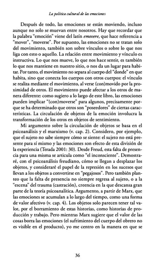 Lapolítica culturalde las emociones
Después de todo, las emociones se están moviendo, incluso
aunque no solo se muevan entre nosotros. Hay que recordar que
la palabra "emoción" viene del latín emovere, que hace referencia a
" ,, " ,, p l
.
l
mover , moverse . or supuesto, as emociones no se tratan so o
del movimiento, también son sobre vínculos o sobre lo que nos
liga con esto o aquello. La relación entre movimiento y vínculo es
instructiva. Lo que nos mueve, lo que nos hace sentir, es también
lo que nos mantiene en nuestro sitio, o nos da un lugar para habi­
tar. Por tanto, el movimiento no separa al cuerpo del "donde" en que
habita, sino que conecta los cuerpos con otros cuerpos: el vínculo
se realiza mediante el movimiento, al verse {con)movido por la pro­
ximidad de otros. El movimiento puede afectar a los otros de ma­
nera diferente: como sugiero a lo largo de este libro, las emociones
pueden implicar "(con)moverse" para algunos, precisamente por­
que se ha determinado que otros son "poseedores" de ciertas carac­
terísticas. La circulación de objetos de la emoción involucra la
transformación de los otros en objetos de sentimiento.
Mi argumento sobre la circulación de objetos se basa en el
psicoanálisis y el marxismo (v. cap. 2). Considero, por ejemplo,
que el sujeto no sabe siempre cómo se siente: el sujeto no está pre­
sente para sí mismo y las emociones son efecto de esta división de
la experiencia (Terada 2001: 30). Desde Freud, esta falta de presen­
cia para una misma se articula como "el inconsciente". Demostra­
ré, con el psicoanálisis freudiano, cómo se llegan a desplazar los
objetos, y consideraré el papel de la represión en los sucesos que
llevan a los objetos a convertirse en "pegajosos". Pero también plan­
teo que la falta de presencia no siempre regresa al sujeto, o a la
"escena'' del trauma (castración), creencia en la que descansa gran
parte de la teoría psicoanalítica. Argumento, a partir de Marx, que
las emociones se acumulan a lo largo del tiempo, como una forma
de valor afectivo (v. cap. 4). Los objetos solo parecen tener tal va­
lor, por el borramiento de estas historias, como historias de pro­
ducción y trabajo. Pero mientras Marx sugiere que el valor de las
cosas borra las emociones (el sufrimiento del cuerpo del obrero no
es visible en el producto), yo me centro en la manera en que se
36
 