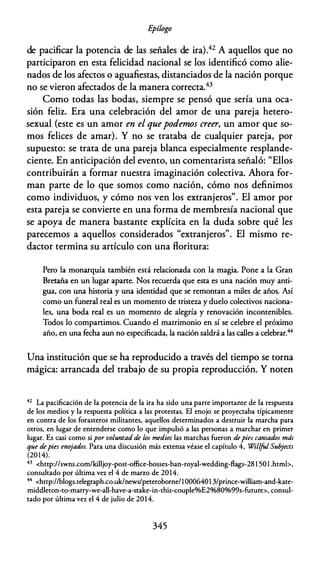 E
pílogo
de pacificar la potencia de las señales de ira).42 A aquellos que no
participaron en esta felicidad nacional se los identificó como alie­
nados de los afectos o aguafiestas, distanciados de la nación porque
no se vieron afectados de la manera correcta.43
Como todas las bodas, siempre se pensó que sería una oca­
sión feliz. Era una celebración del amor de una pareja hetero­
sexual (este es un amor en el quepodemos creer, un amor que so­
mos felices de amar). Y no se trataba de cualquier pareja, por
supuesto: se trata de una pareja blanca especialmente resplande­
ciente. En anticipación del evento, un comentarista señaló: "Ellos
contribuirán a formar nuestra imaginación colectiva. Ahora for­
man parte de lo que somos como nación, cómo nos definimos
como individuos, y cómo nos ven los extranjeros". El amor por
esta pareja se convierte en una forma de membresía nacional que
se apoya de manera bastante explícita en la duda sobre qué les
parecemos a aquellos considerados "extranjeros". El mismo re­
dactor termina su artículo con una floritura:
Pero la monarquía también está relacionada con la magia. Pone a la Gran
Bretaña en un lugar aparte. Nos recuerda que esta es una nación muy anti­
gua, con una historia y una identidad que se remontan a miles de años. Así
como un funeral real es un momento de tristeza y duelo colectivos naciona­
les, una boda real es un momento de alegría y renovación incontenibles.
Todos lo compartimos. Cuando el matrimonio en sí se celebre el próximo
año, en una fecha aun no especificada, la nación saldrá a las calles a celebrar.44
Una institución que se ha reproducido a través del tiempo se torna
mágica: arrancada del trabajo de su propia reproducción. Y noten
42 La pacificación de la potencia de la ira ha sido una parte importante de la respuesta
de los medios y la respuesta política a las protestas. El enojo se proyectaba típicamente
en contra de los forasteros militantes, aquellos determinados a destruir la marcha para
otros, en lugar de entenderse como lo que impulsó a las personas a marchar en primer
lugar. Es casi como si por voluntad de los medios las marchas fueron depies cansados más
que depies eno
jados. Para una discusión más extensa véase el capítulo 4, Willfol Sub
jects
(2014).
43 <http://swns.com/killjoy-post-office-bosses-ban-royal-wedding-flags-28 1 50l .htmb,
consultado por última vez el 4 de marro de 2014.
44 <hnp://blogs.relegraph.co.uk/news/peteroborne/10006401 3/prince-william-and-kate­
middleron-to-marry-we-all-have-a-stake-in-this-coupleo/oE2%80%99s-future>, consul­
tado por última vez el 4 de julio de 2014.
345
 