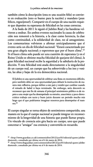 Lapolítica culturalde las emociones
también cómo la descripción (esta es una ocasión feliz) se convier­
te en evaluación (esto es bueno para la nación) y mandato (¡sean
felices, regocíjense!). Compartir en el cuerpo de una nación requie­
re que deposites tu esperanza de felicidad en las cosas correctas.
A la boda de 201 1 le siguió el Jubileo Real y las banderas vol­
vieron a ondear. En ambos eventos nacionales la causa de celebra­
ción nos remontó a la historia, a la clase como herencia, la clase
como continuidad, a la solidaridad de clase, no al antagonismo.
Los comentaristas volvieron a afirmar anticipadamente que el
evento sería un día de felicidad nacional: "Estará caracterizado por
una gran alegría nacional; y esperemos que por el buen clima''.45
Si el buen clima solo puede ser una cuestión de esperanza (y en el
Reino Unido se obtiene mucha felicidad de quejarse del clima), la
gran felicidad nacional recibe la seguridad y la sabiduría de la pre­
dicción. Y esta felicidad está atada directamente a la singularidad
de un cuerpo real, un cuerpo que ha sobrevivido a los ires y veni­
res, las altas y bajas de la era democrática nacional.
El Jubileo es una oportunidad de celebrar una fiesta en momentos difíciles,
pero también debe ser una oportunidad para debatir la institución de ma­
nera más reflexiva, porque define a este país y tendrá que cambiar cuando
el reinado de Isabel 11 haya terminado. Sin embargo, sería descortés no
reconocer que este fin de semana el principal sentimiento público es de res­
peto a una mujer que ha desempeñado su extraño, anacrónico y poco demo­
crático trabajo con tacto y buen juicio durante un periodo mucho más
largo que el que podríamos imaginar nosotros para desempeñar el nues­
tro.46
El cuerpo singular se torna objeto de sentimiento compartido, una
manera en la que el cuerpo nacional se puede integrar en reconoci­
miento de la longevidad de una historia que puede llamar propia.
Un vínculo de creencia aún gira hacia un cuerpo, uno que puede
concretar o "arraigar" esa creencia y convertirla en recuerdo.
45 <http://www.guardian.co.uk/commentisfree/20 1 2/jun/O l/editorial-queen-jubilee­
diamond>, consultado por última vez el 4 de marzo de 20 14.
46 <http://www.theguardian.com/commentisfree/2012/jun/Ol/editorial-queen-jubilee­
diamond>, consultado por última vez el 4 de marzo de 2014.
346
 