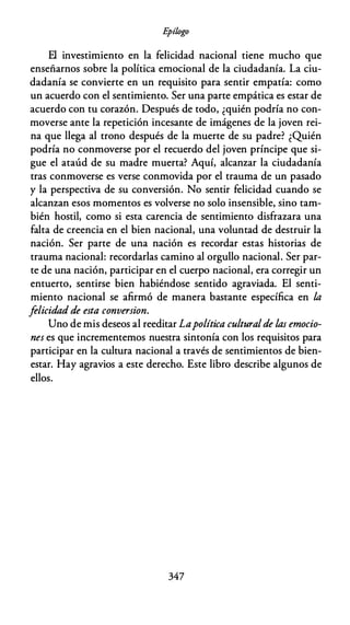 E
pílogo
El investimiento en la felicidad nacional tiene mucho que
enseñarnos sobre la política emocional de la ciudadanía. La ciu­
dadanía se convierte en un requisito para sentir empatía: como
un acuerdo con el sentimiento. Ser una parte empática es estar de
acuerdo con tu corazón. Después de todo, ¿quién podría no con­
moverse ante la repetición incesante de imágenes de la joven rei­
na que llega al trono después de la muerte de su padre? ¿Quién
podría no conmoverse por el recuerdo del joven príncipe que si­
gue el ataúd de su madre muerta? Aquí, alcanzar la ciudadanía
tras conmoverse es verse conmovida por el trauma de un pasado
y la perspectiva de su conversión. No sentir felicidad cuando se
alcanzan esos momentos es volverse no solo insensible, sino tam­
bién hostil, como si esta carencia de sentimiento disfrazara una
falta de creencia en el bien nacional, una voluntad de destruir la
nación. Ser parte de una nación es recordar estas historias de
trauma nacional: recordarlas camino al orgullo nacional. Ser par­
te de una nación, participar en el cuerpo nacional, era corregir un
entuerto, sentirse bien habiéndose sentido agraviada. El senti­
miento nacional se afirmó de manera bastante específica en la
felicidad de esta conversion.
Uno de mis deseos al reeditar Lapolítica culturalde las emocio­
nes es que incrementemos nuestra sintonía con los requisitos para
participar en la cultura nacional a través de sentimientos de bien­
estar. Hay agravios a este derecho. Este libro describe algunos de
ellos.
347
 