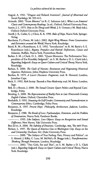Lapolítica culturalde las emociones
Angyal, A. 1941. "Disgust and Related Aversions", ]ournal ofAbnormal and
SocialPsychology 36: 393-412.
Aristode. 2003. "From Rhetoric"en R. C. Solomon (ed.), What is an Emotion?
Classic and Contemporary Readings, 2a ed., Oxford, Oxford University Press.
Austin, J. L. 1975. How to Do 7hings with Wórdr, J. O. Urmson y M. Sbisa (eds.),
Oxford, Oxford University Press.
Averill, J. R., Cadin, G. y Chon, K K 1990. Rules o
fHope, Nueva York, Springer­
Verlag.
Bacchetta, P. y Power, M. (eds.). 2002. Right Wing Wómen: From Conservatives
andExtremists around the Wórld, Nueva York, Routledge.
Baird, R. M. y Rosenbaum, S. E. 1992. "lntroduction" en R. M. Baird y S. E.
Rosenbaum (eds.), Bigotry, Pre
judice and Hatred: Definitions, Causes and
Solutions, Buffalo, Nueva York, Prometheus Books.
Barber, S. M. y Clark, D. L. 2002. "Queer Moments: The Performative Tem­
poralities of Eve Kosofsky Sedgwick", en S. M. Barber y D. L. Clark (eds.),
RegardingSedgwick: Essays on Queer CultureandCritica/ 7heory, Nueva York,
Routledge.
Barkan, E. 2000. 7he Guilt ofNations: Restitution and Negotiating Historical
Injustices, Baltimore, Johns Hopkins University Press.
Barthes, R. 1979. A Lover's Discourse: Fragments, trad. R. Howard, Londres,
Jonathan Cape.
Beck, U. 1992. Risk Society: Towardr a NewModernity, trad. M. Ritter, Londres,
Sage.
Bell, D. y Binnie, J. 2000. 7he Sexual Citizen: Queer Politics andBeyond, Cam­
bridge, Polity.
Bending, L. 2000. 7he Representation ofBodily Pain in Late Nineteenth-Century
English Culture, Oxford, Clarendon Press.
Benhabib, S. 1992. SituatingtheSelfGender, Community andPostmodernism in
Contemporary Ethics, Cambridge, Polity Press.
Benjamin, A. 1997. Present Hope:
_
Philosophy, Architecture, ]udaism, Londres,
Roudedge.
Benjamin, J. 1988. 7he Bondr o
fLove: Psychoanalysis, Feminism, and the Problem
o
fDomination, Nueva York, Pantheon Books.
---- . 1995. Like Subjects, Love Objects: Essays on Recognition and Sexual
Difference, New Haven, Yale University Press.
Ben-Ze'ev, A. 2000. 7he Subtlety ofEmotions, Cambridge, MA, The MIT Press.
Berlant, L. 1997. 7he Queen ofAmerica Goes to W
ashington City: Essays on Sex
and Citizenship. Durham, NC, Duke University Press.
---- . 2000. ;
,The Subject ofTrue Feeling: Pain, Privacy and Politics", en
S. Ahmed, J. Kilby, C. Lury, M. McNeil y B. Skeggs (eds.), Trans
formations:
7hinking 7hrough Feminism, Londres, Routledge.
----. 2002. "Two Girls, Fat and Thin", en S. M. Barber y D. L. Clark
(eds.), Regarding Sed
gwick: Essays on Queer Culture and Critica/ 7heory, Nueva
York, Routledge.
350
 