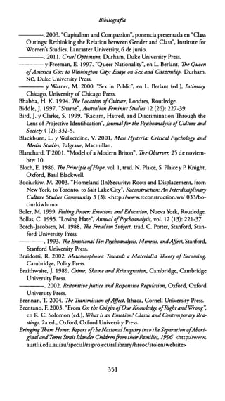 Bibliografía
----. 2003. "Capitalism and Compassion", ponencia presentada en "Class
Oucings: Rechinking che Relacion between Gender and Class", lnstitute for
Women's Scudies, Lancaster Universicy, 6 de junio.
---- . 201 1 . Cruel Optimism, Durham, Duke University Press.
---- y Freeman, E. 1 997. "Queer Nacionalicy", en L. Berlant, lhe Queen
ofAmerica Goes to W
ashington City: Essays on Sex and Citizenship, Durham,
NC, Duke University Press.
---- y Warner, M. 2000. "Sex in Public", en L. Berlanc (ed.), Jntimacy,
Chicago, University of Chicago Press.
Bhabha, H. K. 1 994. lhe Location o
/Culture, Londres, Routledge.
Biddle, J. 1 997. "Shame", Australian Feminist Studies 12 (26): 227-39.
Bird, J. y Clarke, S. 1999. "Racism, Hacred, and Discrimination Through che
Lens ofProjective ldencification", journalfar the Psychoanalysis o
fCulture and
Society 4 (2): 332-5.
Blackburn, L. y Walkerdine, V 200 l, Mass H
ysteria: Critica! Psychology and
Media Studies, Palgrave, Macmillan.
Blanchard, T 200 1 . "Model ofa Modern Briton", lhe Observer, 25 de noviem­
bre: 10.
Bloch, E. 1986. lhePrincipie o
/Hope, vol. 1 , trad. N. Plaice, S. Plaice y P. Knighc,
Oxford, Basil Blackwell.
Bociurkiw, M. 2003. "Homeland (In)Securicy: Roocs and Displacemenc, from
New York, to Toronto, to Sale Lake Cicy", Reconstruction: An Interdisciplinary
Culture Studies Community 3 (3): <http://www.reconstruccion.ws/ 033/bo­
ciurkiwhtm>
Soler, M. 1 999. FeelingPower: Emotions andEducation, Nueva York, Routledge.
Bollas, C. 1995. "Loving Hace", Annual o
fPsychoanalysis, vol. 12 (13): 221-37.
Borch-Jacobsen, M. 1988. lhe Freudian Subject, erad. C. Poner, Scanford, Scan-
ford University Press.
----. 1993. lhe EmotionalTie: Psychoanalysis, Mimesis, andAffect, Scanford,
Stanford University Press.
Braidocci, R. 2002. Metamorphoses: Towards a Materialist lheory ofBecoming,
Cambridge, Policy Press.
Braichwaite, J. 1 989. Crime, Shame and Reintegration, Cambridge, Cambridge
University Press.
----. 2002. Restorativefustice andResponsive Regulation, Oxford, Oxford
University Press.
Brennan, T. 2004. lhe Transmission ofAffect, Ichaca, Cornell University Press.
Brencano, F. 2003. "From On the Origin ofOurKnowledge ofRightand Wrong':
en R. C. Solomon (ed.), What is an Emotion? Classic and Contemporary Rea­
dings, 2a ed., Oxford, Oxford University Press.
Bringing lhem Home: ReportoftheNationalInquiry into theSeparation ofAbori­
ginaland Torres StraitIslander Chilárenfrom theirFamilies, 1996 <http://www.
austlii.edu.au/au/special/rsjprojecc/rsllibrary/hreoc/scolen/website>
35 1
 