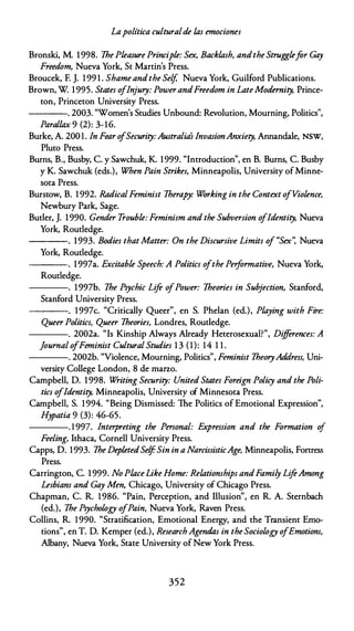 Lapolítica culturalde las emociones
Bronski, M. 1998. 1he Pleasure Principie: Sex, Backlash, andtheStrugglefar Gay
Freedom, Nueva York, St Martin's Press.
Broucek, F. J. 199 1 . Shame andthe Self, Nueva York, Guilford Publications.
Brown, W 1995. States oflnjury: PowerandFreedom in LateModernity, Prince­
ton, Princeton University Press.
----. 2003. "Women's Studies Unbound: Revolution, Mourning, Politics",
Parallax 9 (2): 3-16.
Burke, A. 200 1 . In Fear o
fSecurity:Australia's lnvasionAnxiety, Annandale, NSW,
Pluto Press.
Burns, B., Busby, C. y Sawchuk, K. 1999. "lntroduction", en B. Burns, C. Busby
y K. Sawchuk (eds.), When Pain Strikes, Minneapolis, University ofMinne­
sota Press.
Burstow, B. 1992. RadicalFeminist 1herapy: Working in the Context ofViolence,
Newbury Park, Sage.
Butler, J. 1990. Gender Trouble: Feminism and the Subversion ofJdentity, Nueva
York, Routledge.
---- . 1993. Bodies that Matter: On the Discursive Limits of "Sex': Nueva
York, Routledge.
----. 1997a. Excitable Speech: A Politics ofthe Performative, Nueva York,
Routledge.
----. l 997b. 1he Psychic Life ofPower: 1heories in Subjection, Stanford,
Stanford University Press.
----. 1997c. "Critically Queer", en S. Phelan (ed.), Playing with Fire:
Queer Politics, Queer 1heories, Londres, Routledge.
----. 2002a. "Is Kinship Always Already Heterosexual?", Diff
erences: A
journal ofFeminist Cultural Studies 1 3 (1): 14 1 1 .
----. 2002b. "Violence, Mourning, Politics", Feminist 1heoryAddress, Uni­
versity College London, 8 de marzo.
Campbell, D. 1998. Writing Security: United States Foreign Policy and the Poli­
tics ofJdentity, Minneapolis, University of Minnesota Press.
Campbell, S. 1994. "Being Dismissed: The Politics of Emotional Expression",
H
y
patia 9 (3): 46-65.
----. 1997. lnterpreting the Personal: Expression and the Formation of
Feeling, lthaca, Cornell University Press.
Capps, D. 1993. 1he DepletedSelfSin in a NarcissisticAge, Minneapolis, Fortress
Press.
Carrington, C. 1999. No PlaceLike Home: Relationships andFamily LifeAmong
Lesbians and Gay Men, Chicago, University of Chicago Press.
Chapman, C. R. 1986. "Pain, Perception, and Illusion", en R. A. Sternbach
(ed.), 1he Psychology ofPain, Nueva York, Raven Press.
Collins, R. 1990. "Stratification, Emotional Energy, and the Transient Emo­
tions", en T. D. Kemper (ed.), Research Agendas in theSociology ofEmotiom,
Albany, Nueva York, State University of New York Press.
352
 