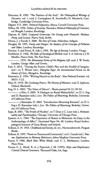 Lapolítica culturalde las emociones
Descartes, R. 1985. "The Passions of the Soul", The Philosophical Writings of
Descartes, vol. 1 , trad. J. Cottingham, R. Stoothoff y D. Murdoch, Cam­
bridge, Cambridge University Press.
Oigeser, P. E. 200 1 . Política/Forgiveness, lthaca, Cornell University Press.
Dillon, M. 1996. Politics ofSecurity: Towards a Política/Philosophy ofContinen­
tal Thought, Londres, Routledge.
Diprose, R. 2002. Corporeal Generosity: On Giving with Nietzsche, Merleau­
Ponty, andLevinas, Nueva York, SUNY.
Ditton, J. y Farrall, S. 2000. The Fear o/Crime, Aldershot, Ashgate.
Douglas, M. 1995. Purity and Danger: An Analysis ofthe Concepts ofPollution
and Taboo, Londres, Routledge.
Dunant, S. and Porter, R. (eds.), 1996. TheAge ofAnxiety, Londres, Virago.
Durkheim, E. 1966. The Rules ofSociologicalMethod, trad. S. A. Solovay y J. H.
Mueller, Nueva York, The Free Press.
---. 1976. The Elementary Forms ofthe Religious Lift, trad. J. W Swain,
Londres, George Allen and Unwin.
East, S. 20 13. "Tracing the Future: Child's Play and the Freefall of Imagina­
tion'', en T. Winter (ed.), Shanghai Expo: An !nternational Forum on the
Future ofCities, Abingdon, Routledge.
Eisenstein, Z. 1994. "Writing Hatred on the Body", New Política/Scientist, vol.
30/3 1 : 5-22.
Elias, N. 1978. The CivilizingProcess: The History ofManners, trad. E. Jephcott,
Oxford, Blackwell.
Eng, D. L. 2002. "The Value ofSilence", Theatrejourna/ 54 (1): 85-94.
---- y Han, S. 2003. ''A Dialogue on Racial Melancholia", en D. L. Eng
and D. Kazanjian (eds.), Loss: The Politics ofMourning, Berkeley, University
ofCalifornia Press.
---- y Kazanjian, D. 2003. "lntroduction: Mourning Remains", en D. L.
Eng y D. Kazanjian (eds.), Loss: The Politics ofMourning, Berkeley, Univer­
sity of California Press.
Epps, B. 200 1 . "The Fetish ofFluidity", en T Dean y C. Lane (eds.), Homosex­
uality and Psychoanalysis, Chicago, University of Chicago Press.
Epstein, A. L. 1984. "The Experience of Shame in Melanesia: An Essay in the
Anthropology ofAffect", Occasional Paper No. 40, Londres, Royal Anthro­
pological Institute of Great Britain and Ireland.
Erikson, E. H. 1965. ChildhoodandSociety, ed. rev., Harmondsworth, Penguin
Books.
Erikson, K. 1995. "Notes on Trauma and Community'', en C. Caruth (ed.), Trau­
ma: Explorations in Memory, Baltimore, Johns Hopkins University Press.
Fanon, F. 1986. Black Skin, White Masks, trad. C. L. Markmann, Londres,
Pluto Press.
Farran, C. J., Herth, K. A. y Popovich, J. M. (1995), Hope and Hopelessness:
Critica/ Clínica/ Constructs, Thousand Oaks, CA, Sage.
354
 