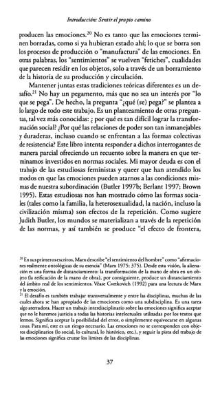 Introducción: Sentir elpropio camino
producen las emociones.20 No es tanto que las emociones termi­
nen borradas, como si ya hubieran estado ahí; lo que se borra son
los procesos de producción o "manufactura'' de las emociones. En
otras palabras, los "sentimientos" se vuelven "fetiches", cualidades
que parecen residir en los objetos, solo a través de un borramiento
de la historia de su producción y circulación.
Mantener juntas estas tradiciones teóricas diferentes es un de­
safío.21 No hay un pegamento, más que no sea un interés por "lo
que se pega''. De hecho, la pregunta "¿qué (se) pega?" se plantea a
lo largo de todo este trabajo. Es un planteamiento de otras pregun­
tas, talvez más conocidas: ¿ por qué es tan difícil lograr la transfor­
mación social? ¿Por qué las relaciones de poder son tan inmanejables
y duraderas, incluso cuando se enfrentan a las formas colectivas
de resistencia? Este libro intenta responder a dichos interrogantes de
manera parcial ofreciendo un recuento sobre la manera en que ter­
minamos investidos en normas sociales. Mi mayor deuda es con el
trabajo de las estudiosas feministas y queer que han atendido los
modos en que las emociones pueden atarnos a las condiciones mis­
mas de nuestra subordinación (Butler 1997b; Berlant 1997; Brown
1995). Estas estudiosas nos han mostrado cómo las formas socia­
les (tales como la familia, la heterosexualidad, la nación, incluso la
civilización misma) son efectos de la repetición. Como sugiere
Judith Butler, los mundos se materializan a través de la repetición
de las normas, y así también se produce "el efecto de frontera,
20
En susprimerosescritos, Marx describe "el sentimiento del hombre" como "afirmacio­
nes realmente ontológicas de su esencia" (Marx 1 975: 375). Desde esta visión, la aliena­
ción es una forma de distanciamiento: la transformación de la mano de obra en un ob­
jeto (la reificación de la mano de obra), por consiguiente, produce un distanciamiento
del ámbito real de los sentimientos. Véase Cvetkovich ( 1992) para una lectura de Marx
y la emoción.
21
El desafío es también trabajar transversalmente y entre las disciplinas, muchas de las
cuales ahora se han apropiado de las emociones como una subdisciplina. Es una tarea
algo aterradora. Hacer un trabajo interdisciplinario sobre las emociones significa aceptar
que no le haremos justicia a todas las historias intelectuales utilizadas por los textos que
leemos. Significa aceptar la posibilidad del error, o simplemente equivocarse en algunas
cosas. Para mí, este es un riesgo necesario. Las emociones no se corresponden con obje­
tos disciplinarios (lo social, lo cultural, lo histórico, etc.), y seguir la pista del trabajo de
las emociones significa cruzar los límites de las disciplinas.
37
 