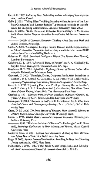 Lapolítica cultural de las emociones
Furedi, E. 1997. Culture o
fFear: Risk-taking and the Morality ofLow F.xpecta­
tion, Londres, Cassell.
Gabb, J. 2002. "Telling Tales: Troubling Sexuality within Analyses of the 'Les­
bian Community' and 'Lesbian Families' ", ponencia presentada en la confe­
rencia Re-lmagining Communities, Lancaster University, mayo 2002.
Gaita, R. 2000a. "Guilt, Shame and Collective Responsibility", en M. Grattan
(ed.), Reconciliation: Essays onAustralian Reconciliation, Melbourne, Bookman
Press.
----. 2000b. A Common Humanity: 1hinkingAbout Love and T
ruth and
]ustice, Londres, Rout!edge.
Gibbs, A. 200 1 . "Contagious Feelings: Pauline Hanson and the Epidemiology
ofAffect", Australian Humanities Review, <http:www.libiatrobe.edu.au/AHR/
archive/lssueDecember-2001/gibbs.htmb.
Goleman, D. 1995. Emotional lntelligence: Why lt Can Matter More 1han IQ
Londres, Bloomsbury.
Goldberg, D. T. 1 995. "Afterword: Hate, or Power?", en R. K. Whillock y D.
Slayden (eds.), Hate Speech, Thousand Oaks, CA, Sage.
Goodman, R. T. 200 1 . Infertilities: F.xploring Fictions ofBarren Bodies, Min­
neapolis, University of Minnesota Press.
Gopinath, G. 2003. "Nostalgia, Desire, Diaspora: South Asían Sexualities in
Motion", en S. Ahmed, C. Castaneda, A. M. Fortier y M. Sheller (eds.),
U
prootings!Regroundings: Questions ofHome andMigration, Oxford, Berg.
Goss, R. E. 1 997. "Queering Procreative Privilege: Coming Out as Families'',
en R. E. Goss y A. A. S. Strongheart (eds.), Our Families, Our Values: Snap­
shots ofQueer Kinship, Nueva York, The Harrington Park Press.
Gramsci, A. 1 97 1 . Selectionsfrom the Prison Notebooks ofAntonio Gramsci, ed.
y trad. Q. Hoare y G. N. Smith, Londres, Lawrence and Wishart.
Greenspan, P. 2003. "Reasons to Feel", en R. C. Solomon (ed.), What is an
Emotion? Classic and Contemporary Readings, 2a ed., Oxford, Oxford Uni­
versity Press.
Gross, D. M. 2006. 1he Secret History ofEmotion: From Aristotle's Rhetoric to
Modero Brain Science, Chicago, University of Chicago Press.
Grosz, E. 1994. Volatile Bodies: Toward a Corporeal Feminism, Bloomington,
Indiana University Press.
----. 1 999. "Thinking che New: OfFutures Yet Unthought'', en E. Grosz
(ed.), Becomings: Explorations in Time, Memory, andFutures, Ithaca, Cornell
University Press.
Gutierrez Jones, C. 200 1 , Critica/ Race Narratives: A Stud
y ofRace, Rhetoric,
and lnjury, Nueva York, New York University Press.
Hage, G. 2003, AgainstParanoidNationalism: SearchingforHope in a Shrinking
Society, Annandale, NSW, Pluco Press.
Halberstam, J. 2003. "What's That Smell? Queer Temporalities and Subcultu­
ra! Lives", lnternational]ournal ofCultural Studies 6 (3): 3 1 3-33.
356
 