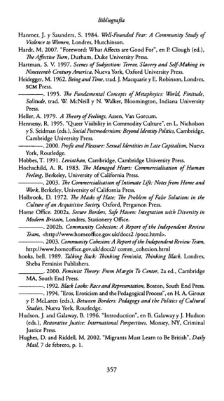 Bibliografía
Hanmer, J. y Saunders, S. 1 984. Well-Founded Fear: A Community Stud
y o
f
Vio/ence to Wómen, Londres, Hutchinson.
Hardt, M. 2007. "Foreword: What Affects are Good For", en P. Clough (ed.),
lheAjfective T
urn, Durham, Duke University Press.
Hartman, S. V. 1 997. Scenes ofSubjection: Terror, Sl.avery and Self-Making in
Nineteenth CenturyAmerica, Nueva York, Oxford University Press.
Heidegger, M. 1962. Beingand Time, trad. J. Macquarie y E. Robinson, Londres,
SCM Press.
----. 1 995. lhe Fundamental Concepts o
fMetaphsyics: Wór/,d, Finitude,
Solitude, trad. W McNeill y N. Walker, Bloomington, Indiana University
Press.
Heller, A. 1979. A lheory ofFeelings, Assen, Van Gorcum.
Hennessy, R 1995. "Queer Visibility in Commodity Culture", en L. Nicholson
y S. Seidman (eds.), SocialPostmodernism: Beyond!dentityPolitics, Cambridge,
Cambridge University Press.
---- . 2000. ProjitandP/easure: Sexual!dentities in Late Capitalism, Nueva
York, Routledge.
Hobbes, T. 199 1 . Leviathan, Cambridge, Cambridge University Press.
Hochschild, A. R. 1983. lhe Managed Heart: Commercialisation ofHuman
Feeling, Berkeley, University of California Press.
----. 2003. lhe Commercialisation o
flntimate Lift: Notesfrom Home and
Wórk, Berkeley, University of California Press.
Holbrook, D. 1972. lhe Masks ofHate: lhe Prob/em o
fFalse Solutiom in the
Culture ofan Acquisitive Society, Oxford, Pergamon Press.
Home Office. 2002a. Secure Borders, Sa
je Haven: lntegration with Diversity in
Modern Britain, Londres, Stationery Office.
----. 2002b. Community Cohesion: A Report ofthe lndependent Review
Team, <http://www.homeoffice.gov.uk/docs2 /pocc.htmb.
----.. 2003. Community Cohesion:A Reporto
ftheIndependentReview Team,
http://www.homeoffice.gov.uk/docs2/ comm_cohesion.html
hooks, bell. 1989. Talking Back: lhinking Feminist, lhinking Bl.ack, Londres,
Sheba Feminist Publishers.
____ . 2000. Feminist lheory: From Margin To Center, 2a ed., Cambridge
MA, South End Press.
----. 1992. Bl.ack Looks: RaceandRepresentation, Boston, South End Press.
----. 1994. "Eros, Eroticism and the Pedagogical Process", en H. A. Giroux
y P. Melaren (eds.), Between Borders: Pedagogy and the Politics ofCultural
Studies, Nueva York, Routledge.
Hudson, J. and Galaway, B. 1996. "lntroduction", en B. Galaway y J. Hudson
(eds.), Restorative justice: lnternational Perspectives, Monsey, NY, Criminal
Justice Press.
Hughes, D. and Riddell, M. 2002. "Migrants Must Learn to Be British", Daily
Mail 7 de febrero, p. 1 .
357
 