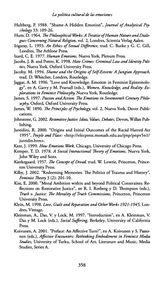 Lapolítica culturalde las emociones
Hultberg, P. 1 988. "Shame-A Hidden Emotion", Journal ofAnalytical Psy­
chology 33: 109-26.
Hum; D. 1 964. lhe Philosophical Wórks:A Treatise ofHuman NatureandDialo­
gues Concerning Natural Religion, vol. 2, Londres, Scientia Verlag Aalen.
lrigaray, L. 1993. An Ethics o
fSexual Dif{erence, trad. C. Burke y G. C. Gill,
Londres, The Athlone Press.
lzard, C. E. 1 977. Human Emotiom, Nueva York, Plenum Press.
Jacobs, J. B. and Potter, K. 1 998. Hate Crimes: CriminalLaw andJdentity Poli­
tics, Nueva York, Oxford University Press.
Jacoby, M. 1 994. Shame and the Origins ofSelf-Esteem: A ]ungian Approach,
trad. D. Whitcher, Londres, Routledge.
Jaggar, A. M. 1 996. "Love and Knowledge: Emotion in Feminist Epistemolo­
gy
"
, en A. Garry y M. Pearsall (eds.), Wómen, Knowledge, and Reality: Ex­
ploratiom in Feminist Philosophy, Nueva York, Routledge.
James, S. 1997. Passion andAction: lhe Emotiom in Seventeenth Century Philo­
sophy, Oxford, Oxford University Press.
James, W 1 890. lhe Principies o
fPsychology, vol. 2, Nueva York, Dover Publi­
cations.
Johnstone, G. 2002. Restorativefustice: Ideas, Values, Debates, Devon, Willan Pub­
lishing.
Jureidini, R. 2000. "Origins and lnitial Outcomes of the Racial Hatred Act
1 995", People and Place: <http://elecpress.monash.edu.au/pnp/pnpv5n 1 /
jureidin.htm>.
Katz, J. 1999. How Emotions Wórk, Chicago, University of Chicago Press.
Kemper, T. D. 1978. A Social Interactional lheory ofEmotions, Nueva York,
John Wiley and Sons.
Kierkegaard. 1 957. lhe Concept o
fDread, trad. W Lowrie, Princeton, Prince­
ton University Press.
Kilby, J. 2002. "Redeeming Memories: The Politics of Trauma and History",
Feminist lheory 3 (2): 201-10.
Kiss, E. 2000. "Moral Arnbition within and beyond Political Constraints: Re­
Bections on Restorative Justice", en R. l. Rotberg y D. Thompson (eds.),
Truth v. fustice: lhe Morality ofTruth Commissions, Princeton, Princeton
University Press.
Klein, M. 1 998. Love, Guilt andReparation and Other Wórks 1921-1945, Lon­
dres, Vintage.
Kleinman, A., Das, V. y Lock, M. 1997. "lntroduction", en A. Kleinman, V.
Das y M. Lock (eds.), Social Suffering, Berkeley, University of California
Press.
Koivunen, A. 200 1 . "Preface: An Affective Turn?", en A. Koivunen y S. Passo­
nen (eds.), Affective Encounters: Rethinking Embodiment in Feminist Media
Studies, University of Turku, School of Art, Literature and Music, Media
Studies, Series A.
358
 