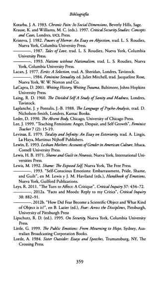Bibliogra
fía
Kotarba, J. A. 1983. Chronic Pain: lts SocialDimensions, Beverly Hills, Sage.
Krause, K. and Williams, M. C. (eds.). 1 997. Critica/Security Studies: Concepts
anti Cases, Londres, UCL Press.
Kristeva, J. 1 982. Powers ofHo"or: An Essay on Abjection, trad. L. S. Roudiez,
Nueva York, Columbia University Press.
---- . 1987. Tales ofLove, trad. L. S. Roudiez, Nueva York, Columbia
University Press.
----. 1 993. Nations without Nationalism, trad. L. S. Roudiez, Nueva
York, Columbia University Press.
Lacan, J. 1 977. Ecrits: A Selection, trad. A. Sheridan, Londres, Tavistock.
----. 1984. Feminine Sexuality, ed. Juliet Mitchell, trad. Jacqueline Rose,
Nueva York, W W Norton and Co.
LaCapra, O. 200 1 . W
ritingHistory, W
riting Trauma, Baltimore, Johns Hopkins
University Press.
Laing, R. D. 1960. 7he Divided SelfA Stud
y o
fSanity and Madness, Londres,
Tavistock.
Laplanche, J. y Pontalis, J.-B. 1988. 7he Language ofPsycho-Analysis, trad. O.
Nicholson-Smith, Londres, Karnac Books.
Leder, D. 1990. 7heAbsent Bod
y, Chicago, University of Chicago Press.
Lee, J. 1 999. "Teaching Feminism: Anger, Despair, and Self Growth", Feminist
Teacher 7 (2): 1 5-19.
Levinas, E. 1 979. Totality and Jnfinity: An Essay on Exteriority, trad. A. Lingis,
La Haya, Martinus Nijhoff Publishers.
Lewin, E. 1993. Lesbian Mothers:Accounts o
fGender in American Culture, Ithaca,
Cornell University Press.
Lewis, H. B. 1971. Shame anti Guilt in Neurosis, Nueva York, Internacional Uni­
versities Press.
Lewis, M. 1 992. Shame: 7he Exposed Self, Nueva York, lhe Free Press.
----. 1993. "Self-Conscious Emotions: Embarrassment, Pride, Shame,
and Guilt", en M. Lewis y J. M. Haviland (eds.), Handbook ofEmotions,
Nueva York, Guilford Publications.
Leys, R. 201 1 . "lhe Turn to Affect: A Critique", Critica/lnquiry 37: 434-72.
----. 2012a. "Faces and Moods: Reply to my Critics", Critica/ lnquiry
38: 882-9 1 .
----. 2012b. "How Did Fear Become a Scientific Object and What Kind
of Object is it?", en B. Lazier (ed.), Fear: Across the Disciplines, Pittsburgh,
University of Pittsburgh Press
Lipschutz, R. D. (ed.). 1995. On Security, Nueva York, Columbia University
Press.
Little, G. 1999. 7he Public Emotions: From Mourning to Hope, Sydney, Aus­
tralian Broadcasting Corporation Books.
Lorde, A. 1984. Sister Outsider: Essays and Speeches, Trumansburg, NY, lhe
Crossing Press.
359
 