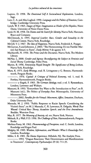 Lapolítica culturalde las emociones
Lupton, D. 1998. 1he Emotional SelfA Sociocultural Expwration, Londres,
Sage.
Lutz, C. A. and Abu-Lughod. 1990. LanguageandthePolitics ofEmotion, Cam­
bridge, Cambridge University Press.
Lynch, W F. 1965. lmages ofHope: lmagination as Healer oftheHopeless, Notre
Dame, University ofNotre Dame Press.
Lynd, H. M. 1958. On Shame andthe Searchfar ldentity, Nueva York, Harcoun,
Brace and Company.
McClintock, A. 1 995. Imperial Leather: Race, Gender and Sexuality in the
Colonial Contest, Nueva York, Routledge.
McGill, V. J. 1967. 1he Idea ofHappiness, Nueva York, Frederick A. Praeger.
McGurran, A and Johnston, J. 2003. "The Homecoming: lt's too Painful: Mar­
tin's Sad Return to Farm", Daily Mi"or, 9 de agosto: 4-5.
Machiavelli, N. 1 950. 1he Prince and the Discourses, Nueva York, The Modern
Library.
McNay, L. 2000. Gender andAgency: Reconfiguring the Subject in Feminist and
Social 1heory, Cambridge, Polity Press.
Martín, B. 1 996. Femininity Played Straight: 1he Significance ofBeing Lesbian,
Nueva York, Routledge.
Marx, K. 1 975. Early W
ritings, trad. R. Livingstone y G. Benton, Harmonds­
worth, Penguin Books.
----. 1976. Capital: A Critique of Political Economy, vol. 1 , trad. B.
Fowkes, Harmondsworth, Penguin Books.
--- y Engels, F. 1965. 1he German ldeowgy, trad. y ed. S. Ryazanskaya,
Londres, Lawrence and Wishart.
Massumi, B. 1993. "Everywhere You Want to Be: lntroduction to Fear", en B.
Massumi (ed.), 1he Politics ofEveryday Fear, Minneapolis, University of
Minnesota Press.
----. 2002. Parablesfarthe Virtual: Movement, Ajfect, Sensation, Durham,
Duke University Press.
Matsuda, M. J. 1 993. "Public Response to Racist Speech: Considering the
Victim's Story", en M. J. Matsuda, C. R. Lawrence, R. Delgado, Wórdr 1hat
Wóund: Critica/ Race 1heory, Assaultive Speech, and the First Amendment,
Boulder, Westview Press.
May, R. 1977. 1he Meaning ofAnxiety, ed. rev, Nueva York, Norton.
Melzack, R. y Wall, P. D. 1996. 1he Challenge ofPain, Harmondsworth, Penguin
Books.
Merleau-Ponty, M. 1962. Phenomenowgy ofPerception, trad. C. Smith, Londres,
Routledge and Kegan Paul.
Midgley, M. 1989. Wisdom, lnfarmation, and Wónder: What Is Knowledge For?,
Londres, Routledge.
Miller, S. B. 1 985. 1he Shame Experience, Hillsdale, NJ, The Analytic Press.
----. 1993. "Disgust Reactions: Their Determinants and Manifestations
in Treatment", Contemporary Psychoanalysis 29 (4): 71 1-35.
360
 