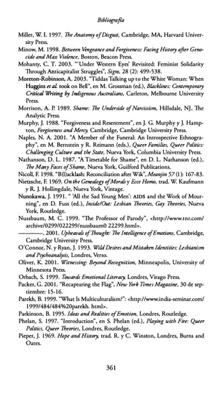 Bibliografía
Miller, W l. 1 997. 7heAnatomy ofDisgust, Cambridge, MA, Harvard Univer­
sity Press.
Minow, M. 1998. Between Vengeance andForgiveness: FacingHistory after Geno­
cide andMass Violence, Boston, Beacon Press.
Mohanty, C. T. 2003. "'Under Western Eyes' Revisited: Feminist Solidarity
Through Anticapitalist Struggles", Signs, 28 (2): 499-538.
Moreton-Robinson, A. 2003. "Tiddas Talking up to the White Woman: When
Huggins etal took on Bell", en M. Grossman (ed.), B/acklines: Contemporary
Critica/ Writing by lndigenous Australiam, Carleton, Melbourne University
Press.
Morrison, A. P. 1989. Shame: 7he Underside o
fNarcissism, Hillsdale, NJ, The
Analytic Press.
Murphy, J. 1988. "Forgiveness and Resentment", en J. G. Murphy y J. Hamp­
ton, Forgiveness andMerey, Cambridge, Cambridge University Press.
Naples, N. A. 200 1 . ''A Member of the Funeral: An lntrospective Ethnogra­
phy", en M. Bernstein y R. Reimann (eds.), Queer Families, Queer Politics:
Challenging Culture and the State, Nueva York, Columbia University Press.
Nathanson, D. L. 1987. ''A Timetable for Shame", en D. L. Nathanson (ed.),
7he Many Faces o/Shame, Nueva York, Guilford Publications.
Nicoll, F. 1998. "B(l)acklash: Reconciliation after Wik'', Meanjin 57 (1 ): 167-83.
Nietzsche, F. 1969. On the Genealogy o
/Morals y Ecce Homo, trad. W Kaufmann
y R. J. Hollingdale, Nueva York, Vintage.
Nunokawa, J. 1 99 1 . " 'Ali the Sad Young Men': AIDS and the Work of Mour­
ning", en D. Fuss (ed.), /mide/Out: Lesbian 7heories, Gay 7heories, Nueva
York, Routledge.
Nussbaum, M. C. 1 999. "The Professor of Parody", <http://www.tnr.com/
archive/0299/022299/nussbaumO 22299.htmb.
----. 200 1 . U
pheavals o
f7hought: 7he Intelligence o
fEmotiom, Cambridge,
Cambridge University Press.
O'Connor, N. y Ryan, J. 1 993. WildDesires andMistaken Identities: Lesbianism
andPsychoanalysis, Londres, Verso.
Oliver, K. 200 1 . Witnessing: Beyond Recognition, Minneapolis, University of
Minnesota Press.
Orbach, S. 1999. Towards EmotionalLiteracy, Londres, Virago Press.
Packer, G. 200 1 . "Recapturing the Flag", New York TimesMagazine, 30 de sep­
tiembre: 1 5-16.
Parekh, B. 1999. "What Is Multiculturalism?": <http://www.india-seminar.com/
1 999/484/484%20parekh. htmb.
Parkinson, B. 1995. Ideas andRealities ofEmotion, Londres, Routledge.
Phelan, S. 1997. "lntroduction", en S. Phelan (ed.), Playing with Fire: Queer
Politics, Queer 7heories, Londres, Routledge.
Pieper, J. 1969. Hope and History, trad. R. y C. Winston, Londres, Burns and
Oates.
361
 