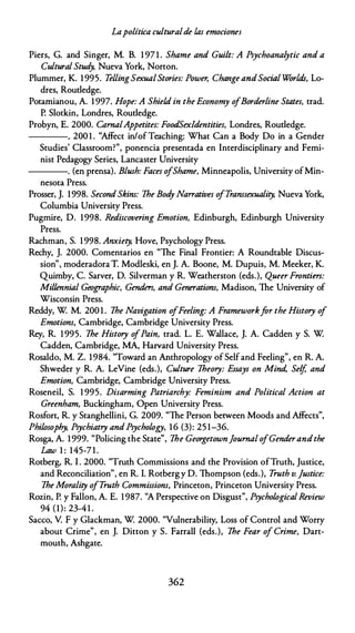 Lapolítica culturalde las emociones
Piers, G. and Singer, M. B. 1 97 1 . Shame and Guilt: A Psychoanalytic and a
Cultural Stud
y, Nueva York, Norton.
Plummer, K. 1 995. TellingSexualStories: Power, Change andSocial Worlds, Lo­
dres, Roudedge.
Potamianou, A. 1 997. Hope: A Shield in the Economy ofBorderline States, trad.
P. Slotkin, Londres, Roudedge.
Probyn, E. 2000. CarnalAppetites: FoodSex!dentities, Londres, Roudedge.
----. 200 1 . "Affect in/of Teaching: What Can a Body Do in a Gender
Studies' Classroom?", ponencia presentada en lnterdisciplinary and Femi­
nist Pedagogy Series, Lancaster University
----. (en prensa). Blush: Faces o/Shame, Minneapolis, University ofMin­
nesota Press.
Prosser, J. 1998. SecondSkins: The Bod
y Narratives o
/Transsexuality, Nueva York,
Columbia University Press.
Pugmire, D. 1998. Rediscovering Emotion, Edinburgh, Edinburgh University
Press.
Rachman, S. 1 998. Anxiety, Hove, Psychology Press.
Rechy, J. 2000. Comentarios en "The Final Frontier: A Roundtable Discus­
sion", moderadora T. Modleski, en J. A. Boone, M. Dupuis, M. Meeker, K.
Quimby, C. Sarver, D. Silverman y R. Weatherston {eds.), Queer Frontiers:
Millennial Geographic, Genders, and Generations, Madison, The University of
Wisconsin Press.
Reddy, W M. 200 1 . The Navigation ofFeeling: A Frameworkfar the History of
Emotions, Cambridge, Cambridge University Press.
Rey, R. 1 995. The History o
fPain, trad. L. E. Wallace, J. A. Cadden y S. W
Cadden, Cambridge, MA, Harvard University Press.
Rosaldo, M. Z. 1984. "Toward an Anthropology of Selfand Feeling", en R. A.
Shweder y R. A. LeVine (eds.), Culture Theory: Essays on Mind, Selj and
Emotion, Cambridge, Cambridge University Press.
Roseneil, S. 1 995. Disarming Patriarchy: Feminism and Political Action at
Greenham, Buckingham, Open University Press.
Rosfort, R. y Stanghellini, G. 2009. "The Person between Moods and Affects",
Philosophy, Psychiatry andPsychology, 1 6 (3): 25 1-36.
Rosga, A. 1999. "Policing the State", The Georgetownjournal ofGenderandthe
Law 1 : 145-7 1 .
Rotberg, R. l . 2000. "Truth Commissions and the Provision ofTruth, Justice,
and Reconciliation", en R. l. Rotberg y D. Thompson (eds.), T
ruth v. ]ustice:
The Morality o/T
ruth Commissions, Princeton, Princeton University Press.
Rozin, P. y Fallon, A. E. 1 987. "A Perspective on Disgust", PsychologicalReview
94 (1): 23-41 .
Sacco, V. F y Glackman, W 2000. "Vulnerability, Loss of Control and Worry
about Crime", en J. Oitton y S. Farra!! (eds.), The Fear of Crime, Dart­
mouth, Ashgate.
362
 