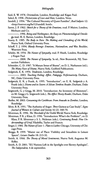 Bibliografia
Said, E. W. 1978. Orientalism, London, Routledge and Kegan Paul.
Salecl, R. 1 998. (Per}versiom ofLove andHate, Londres, Verso.
Sandell, J. 1994. "The Cultural Necessity ofQueer Families", BadSubjects 12:
<http://eserver.org/bs/12/sandell. htmb.
Sartre, J. P. 1 962. Sketchfar a 1heory ofthe Emotiom, trad. P. Mairet, Londres,
Methuen and Co.
----. 1996. BeingandNothingness: An Essay on PhenomenoÚJgical OntoÚJ­
gy, trad. H. E. Barnes, Londres, Routledge.
Scarry, E. 1 985. 1he Bod
y in Pain: 1he Making and Unmaking ofthe World,
Nueva York, Oxford University Press.
Scheff, T. J. 1 994. Bwod
y Revenge: Emotiom, Nationalism, and Wár, Boulder,
Westview Press.
Scheler, M. 1954. 1he Nature o
fS
ympathy, trad. P. Heath, Londres, Routledge
y Kegan Paul.
---- . 2008. 1he Nature o
fS
ympathy, 5a ed., New Brunswick, NJ, Tran­
saction Publishers.
Schneider, C. D. 1 987. "A Mature Sense ofShame", en D. L. Nathanson (ed.),
1he Many Faces ofShame, Nueva York, Guilford Publications.
Sedgwick, E. K. 1 994. Tendencies, Londres, Routledge.
----. 2003. Touching Feeling: Affect, Pedagogy, Performativity, Durham,
NC, Duke University Press.
Sedgwick, E. K. y Frank, A. 1 995. "Introduction", en E. K. Sedgwick y A.
Frank (eds.), Shameandits Sisters: A Si/van Tomkim Reader, Durham, Duke
University Press.
Seigworth, G. y Gregg, M. 201 0. "Imroduction: An Inventory of Shimmers",
en M. Gregg y G. Seigworth (eds.), 1heAffect 1heory Reader, Durham, Duke
University Press.
Sheller, M. 2003. Consumingthe Caribbean: From Arawaks to Zombies, Londres,
Routledge.
Silver, B. R. 199 1 . "The Authority ofAnger: 1hree Guineasas Case Study", Signs:
journal ofWomen in Culture and Society 16 (2): 340-70.
Silverman, K. 1996. 1he 1hresholdofthe Visible World, Nueva York, Routledge.
Silverman, P. R. y Klass, D. 1 996. "Introduction: What's the Problem?", en D.
Klass, P. R. Silverman y S. L. Nickman (eds.), Continuing Bonds: New Un­
derstandings ofGrief, Filadelfia, Taylor and Francis.
Singer, I. 1984. 1heNature ofLove: 1 . Plato toLuther, Chicago, University ofChi­
cago Press.
Skeggs, B. 1999. "Matter out of Place: Visibility and Sexualities in Leisure
Spaces", Leisure Studies 1 8: 2 13-32.
Smith, A. 1966. 1he 1heory ofMoral Sentiments, Nueva York, Augustus M.
Kelley.
Smith, A. D. 200 1 . "EU Nations Left in the Spotlight over Slavery Apologies",
1he lndependent, 4 de septiembre.
363
 