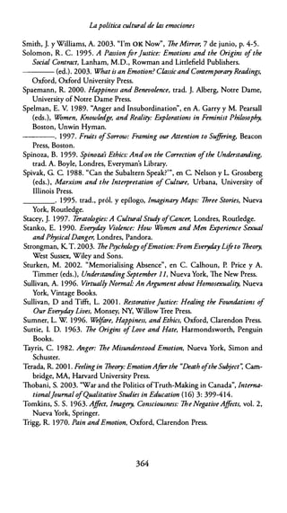 Lapolítica culturalde las emociones
Smith, J. y Williams, A. 2003. 'Tm OK Now", lhe Mirror, 7 de junio, p. 4-5.
Solomon, R. C. 1 995. A PassionfarJustice: Emotions and the Origins ofthe
Social Contract, Lanham, M.O., Rowman and Littlefield Publishers.
---- (ed.). 2003. What is an Emotion? Classicand Contemporary Readings,
Oxford, Oxford University Press.
Spaemann, R. 2000. Happiness and Benevolence, trad. J. Alberg, Notre Dame,
University of Notre Dame Press.
Spelman, E. V. 1 989. "Anger and lnsubordination", en A. Garty y M. Pearsall
(eds.), Women, Knowledge, and Reality: Explorations in Feminist Philosophy,
Boston, Unwin Hyman.
----. 1997. Fruits ofSorrow: Framing our Attention to Sujf
ering, Beacon
Press, Boston.
Spinoza, B. 1 959. Spinoza's Ethics: Andon the Correction ofthe Understanding,
trad. A. Boyle, Londres, Evetyman's Library.
Spivak, G. C. 1988. "Can the Subaltern Speak?'", en C. Nelson y L. Grossberg
(eds.), Marxism and the lnterpretation of Culture, Urbana, University of
Illinois Press.
____. 1995. trad., pról. y epílogo, /maginary Maps: lhree Stories, Nueva
York, Routledge.
Stacey, J. 1997. Teratologies: A Cultural Stud
y ofCancer, Londres, Routledge.
Stanko, E. 1 990. Everyday Violence: How Women and Men Experience Sexual
andPhysicalDanger, Londres, Pandora.
Strongman, K T. 2003. lhePsychology ofEmotion: From Everyday Lifeto lheory,
Wesc Sussex, Wiley and Sons.
Sturken, M. 2002. "Memorialising Absence", en C. Calhoun, P. Price y A.
Timmer (eds.), Understanding September 11, Nueva York, lhe New Press.
Sullivan, A. 1 996. Virtual/y Normal- An Argument about Homosexuality, Nueva
York, Vintage Books.
Sullivan, O and Tifft, L. 200 1 . Restorative justice: Healing the Foundations o
f
Our Everyday Lives, Monsey, NY, Willow Tree Press.
Sumner, L. W 1996. Welfare, Happiness, andEthics, Oxford, Clarendon Press.
Suttie, l. D. 1 963. lhe Origins ofLove and Hate, Harmondsworth, Penguin
Books.
Tayris, C. 1 982. Anger: lhe Misunderstood Emotion, Nueva York, Simon and
Schuster.
Terada, R. 200 1 . Feelingin lheory: EmotionAfter the "Death oftheSubject'; Cam­
bridge, MA, Harvard University Press.
lhobani, S. 2003. "War and the Politics ofTruth-Making in Canada", lnterna­
tionaljournal ofQualitative Studies in Education ( 1 6) 3: 399-414.
Tomkins, S. S. 1963. Ajfect, /magery, Consciousness: lhe NegativeAffects, vol. 2,
Nueva York, Springer.
Trigg, R. 1 970. Pain andEmotion, Oxford, Clarendon Press.
364
 