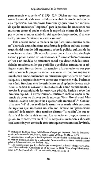 Lapolítica culturalde las emociones
permanencia y superficie" (1993: 9).22 Dichas normas aparecen
como formas de vida solo debido al encubrimiento del trabajo de
esta repetición. Las estudiosas feministas y queer nos han mostra­
do que las emociones "importan'' para la política; las emociones nos
muestran cómo el poder moldea la superficie misma de los cuer­
pos y de los mundos también. Así que de cierto modo, sí, al tra­
zarlo, estamos "sintiendo nuestro camino".
Este análisis sobre la manera en que "sentimos nuestro cami­
no" aborda la emoción como una forma de política cultural o cons­
trucción del mundo. Mi argumento sobre la política cultural de las
emociones se desarrolla no solo como una crítica a la psicologi­
zación y privatización de las emociones,23 sino también como una
crítica a un modelo de estructura social que desatiende las inten­
sidades emocionales, lo que posibilita que dichas estructuras se rei­
fiquen como formas de ser. La atención a las emociones nos per­
mite abordar la pregunta sobre la manera en que los sujetos se
involucran emocionalmente en estructuras particulares de modo
tal que su desaparición se vive como una muerte en vida. Podemos
ver cómo funciona este investimiento en el epígrafe de este capí­
tulo: la nación se convierte en el objeto de amor precisamente al
asociar la proximidad de los otros con pérdida, herida y robo (ver
también cap. 6). El Frente Nacional Británico incluso asocia la pre­
sencia de otros no blancos con la muerte: "Gran Bretaña está Mu­
riendo: ¿cuánto tiempo te vas a quedar solo mirando?".24 Conver­
tirse en el "tú" al que se dirige la narrativa es sentir rabia en contra
de aquellos que amenazan no solo con llevarse las "prestaciones
sociales" de la nación, sino también destruir "la nación", lo que se­
ñalaría el fin de la vida misma. Las emociones proporcionan un
guión: tú te conviertes en el "tú" si aceptas la invitación a alinearte
con la nación y en contra de esos otros que amenazan con llevársela.
22 Traducc�ón de Alcira Bixio, Judich Buder, Cuerpos que importan. Sobre los Límites ma­
;�naíesY dzsc:'rszvos delsexo, Paidós, Buenos Aires, 2008, p. 28. (N. de la T.)
Las emociones se rel�gan al ámb
.
iro pri:ado, lo que encubre su dimensión pública y
s� p�pel en el orden�m1emo de la vida social. Para un análisis exceleme sobre el carácter
publico de las emoc10nes, ver Berlam 1 997.
24 "Lo . 1 fi
s
.
mg eses su ren por leyes hechas por excranjeros-1.a flama": <hnp://www.nfne.
co.u�al1enlaws.hcmb. Consultado el 12 de enero de 2004. Véase <hnp://cheflameuk.
com/. p=552>. Consultado el 1 1 de marzo de 20 13. (N. de la T.)
38
 