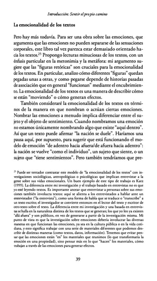 Introducción: Sentir elpropio camino
La emocionalidad de los textos
Pero hay más todavía. Para ser una obra sobre las emociones, que
argumenta que las emociones no pueden separarse de las sensaciones
corporales, este libro tal vez parezca estar demasiado orientado ha­
cia los textos.25 Propongo lecturas minuciosas de los textos, con un
énfasis particular en la metonimia y la metáfora: mi argumento su­
giere que las "figuras retóricas" son cruciales para la emocionalidad
de los textos. En particular, analiw cómo diferentes "figuras" quedan
pegadas unas a otras, y como pegarse depende de historias pasadas
de asociación que en general "funcionan" mediante el encubrimien­
to. La emocionalidad de los textos es una manera de describir cómo
se están "moviendo" o cómo generan efectos.
También consideraré la emocionalidad de los textos en térmi­
nos de la manera en que nombran o actúan ciertas emociones.
Nombrar las emociones a menudo implica diferenciar entre el su­
jeto y el objeto de sentimiento. Cuando nombramos una emoción
no estamos únicamente nombrando algo que existe "aquí dentro".
Así que un texto puede afirmar "la nación se duele". Haríamos una
pausa aquí, por supuesto, para sugerir que está funcionando el mo­
delo de emoción "de adentro hacia afuera/de afuera hacia adentro":
la nación se vuelve "como el individuo", un sujeto que siente, o un
sujeto que "tiene sentimientos". Pero también tendríamos que pre-
25 Puede ser remador conrrastar este modelo de "la emocionalidad de los textos" con in­
vestigaciones sociológicas, antropológicas o psicológicas que implican enrrevistar a la
gente sobre sus vidas emocionales. Un buen ejemplo de este tipo de trabajo es Katz
(1999). La diferencia enrre mi investigación y el trabajo basado en enrrevistas no es que
yo esté leyendo textos. Es importanre anotar que enrrevistar a personas sobre sus emo­
ciones también involucra textos: aquí se alienta a los entrevistados a hablar ante un
entrevistador ("la enrrevista"), como una forma de habla que se traduce o "transcribe" a
un texto escrito; el investigador se convierte entonces en el lector del texto y escritor de
otro texto sobre el texto. La diferencia entre mi investigación y una basada en entrevis­
tas se halla en la naturaleza distinra de los textos que se generan; los que yo leo ya existen
"allá afuera" y son públicos, en vez de generarse a partir de la investigación misma. Mi
punto de vista es que la investigación sobre emociones debería involucrar las diversas
maneras en que funcionan las emociones, ya sea en la cultura pública o en la vida coti­
diana, y esto significa trabajar con una serie de materiales diferenres que podemos des­
cribir de distintas maneras (como textos, datos, información). Tenemos que evitar pen­
sar que las emociones están "en" los materiales que reunimos (lo que transformaría la
emoción en una propiedad), sino pensar más en lo que "hacen" los materiales, cómo
trabajan a través de las emociones para generar efectos.
39
 