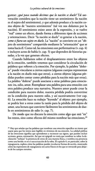 Lapolítica cultural de las emociones
guntar: ¿quépasa cuando decimos que la nación se duele? Tal ase­
veración considera que la nación tiene un sentimiento (la nación
es el sujeto del sentimiento), y que además produce a la nación co­
mo objeto de "nuestro sentimiento" (tal vez nos dolamos por la
nación). El sentimiento existe antes de la expresión, y se vuelve
"real" como un efecto, dando forma a diferentes tipos de acciones
y orientaciones. Decir "la nación se duele" es generar a la nación,
como sifaera un sujeto en duelo. La "nación" se convierte en un "ob­
jeto de sentimiento" compartido mediante la "orientación" que se
toma hacia él. Como tal, las emociones son performativas (v. cap. 4)
e incluyen actos de habla (v. cap. 5) que dependen de historias pa­
sadas, a la vez que generan efectos.
Cuando hablamos sobre el desplazamiento entre los objetos
de la emoción, también tenemos que considerar la circulación de
palabras que refieren a la emoción. Por ejemplo, la palabra "doler­
se" puede vincularse a ciertos sujetos (algunos cuerpos representan
a la nación en duelo más que otros), a ciertos objetos (algunas pér­
didas pueden contar como pérdidas para la nación más que otras).
La palabra "dolerse" puede asociarse a otras palabras para emocio­
nes: ira, odio, amor. Reemplazar una palabra para una emoción con
otra palabra produce una narrativa. Nuestro amor puede crear la
condición para nuestro dolor, nuestra pérdida podría convertirse
en la condición para nuestro odio, y así sucesivamente (ver cap.
6). La emoción hace su trabajo "leyendo" al objeto: por ejemplo,
se podría leer a otros como la razón para la pérdida del objeto de
amor, una lectura que convierte fácilmente los sentimientos de due­
lo en sentimientos de odio (v. cap. 7).
De modo que no discuto la emoción como algo que está "en"
los textos, sino como efectos del mismo nombrar las emociones,26
26
Hay que señalar que las palabras que nombran una emoción específica no tienen que
usarse para que los textos sean legibles en términos de esa emoción. La calidad pública
de las emociones significa que aprendemos a reconocer sus signos, que pueden incluir
acciones, gestos, entonación. Así que mi epígrafe no tenía que nombrar su rabia: la de­
claración "rechaza" la presencia de otros de una manera física, y nombra esa presencia
como una herida: es en sí una actuación de la rabia. El capítulo 4, en particular, sobre la
repugnancia, explora cómo las palabras pueden involucrar formas de acción, mostrando
cómo las expresiones de repugnancia son actos físicos en los que se retrocede para alejar­
se de los cuerpos extraños.
40
 