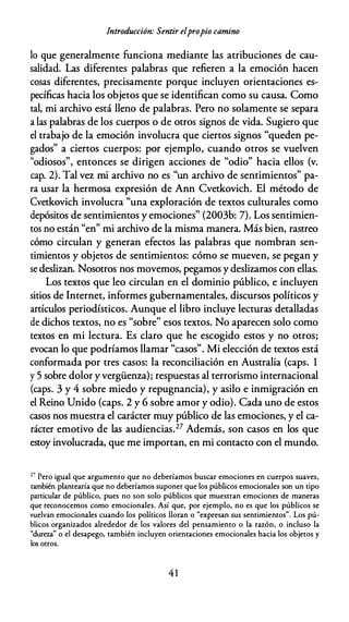 Introducción: Sentir elpropio camino
lo que generalmente funciona mediante las atribuciones de cau­
salidad. Las diferentes palabras que refieren a la emoción hacen
cosas diferentes, precisamente porque incluyen orientaciones es­
pecíficas hacia los objetos que se identifican como su causa. Como
tal, mi archivo está lleno de palabras. Pero no solamente se separa
a las palabras de los cuerpos o de otros signos de vida. Sugiero que
el trabajo de la emoción involucra que ciertos signos "queden pe­
gados" a ciertos cuerpos: por ejemplo, cuando otros se vuelven
"odiosos", entonces se dirigen acciones de "odio" hacia ellos (v.
cap. 2). Tal vez mi archivo no es "un archivo de sentimientos" pa­
ra usar la hermosa expresión de Ann Cvetkovich. El método de
Cvetkovich involucra "una exploración de textos culturales como
depósitos de sentimientos y emociones" (2003b: 7). Los sentimien­
tos no están "en" mi archivo de la misma manera. Más bien, rastreo
cómo circulan y generan efectos las palabras que nombran sen­
timientos y objetos de sentimientos: cómo se mueven, se pegan y
se deslizan. Nosotros nos movemos, pegamos y deslizamos con ellas.
Los textos que leo circulan en el dominio público, e incluyen
sitios de Internet, informes gubernamentales, discursos políticos y
artículos periodísticos. Aunque el libro incluye lecturas detalladas
de dichos textos, no es "sobre" esos textos. No aparecen solo como
textos en mi lectura. Es claro que he escogido estos y no otros;
evocan lo que podríamos llamar "casos". Mi elección de textos está
conformada por tres casos: la reconciliación en Australia (caps. 1
y 5 sobre dolor y vergüenza); respuestas al terrorismo internacional
(caps. 3 y 4 sobre miedo y repugnancia), y asilo e inmigración en
el Reino Unido (caps. 2 y 6 sobre amor y odio). Cada uno de estos
casos nos muestra el carácter muy público de las emociones, y el ca­
rácter emotivo de las audiencias.27 Además, son casos en los que
estoy involucrada, que me importan, en mi contacto con el mundo.
27 Pero igual que argumento que no deberíamos buscar emociones en cuerpos suaves,
también plantearía que no deberíamos suponer que los públicos emocionales son un tipo
particular de público, pues no son solo públicos que muestran emociones de maneras
que reconocemos como emocionales. Así que, por ejemplo, no es que los públicos se
vuelvan emocionales cuando los políticos lloran o "expresan sus sentimientos". Los pú­
blicos organizados alrededor de los valores del pensamiento o la razón, o incluso la
"dureza" o el desapego, también incluyen orientaciones emocionales hacia los objetos y
los otros.
4 1
 