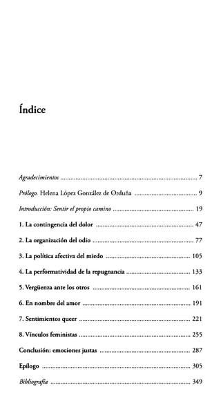 ,,,.
Indice
Agradecimientos ................................................................................. 7
Prólogo. Helena López González de Orduña ..................................... 9
Introducción: Sentir el propio camino ................................................ 19
l. La contingencia del dolor .......................................................... 47
2. La organización del odio ............................................................ 77
3. La política afectiva del miedo .................................................. 105
4. La performatividad de la repugnancia ...................................... 133
5. Vergüenza ante los otros .......................................................... 161
6. En nombre del amor ................................................................ 191
7. Sentimientos queer .................................................................. 221
8. V ínculos feministas .................................................................. 255
Conclusión: emociones justas ...................................................... 287
Epílogo ........................................................................................ 305
Bibliografía ................................................................................... 349
 