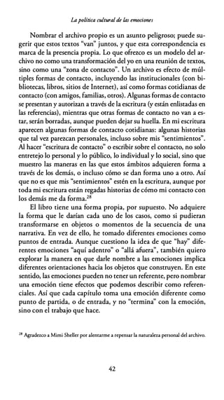 Lapolítica cultural de las emociones
Nombrar el archivo propio es un asunto peligroso; puede su­
gerir que estos textos "van" juntos, y que esta correspondencia es
marca de la presencia propia. Lo que ofrezco es un modelo del ar­
chivo no como una transformación del yo en una reunión de textos,
sino como una "zona de contacto". Un archivo es efecto de múl­
tiples formas de contacto, incluyendo las institucionales {con bi­
bliotecas, libros, sitios de Internet), así como formas cotidianas de
contacto {con amigos, familias, otros). Algunas formas de contacto
se presentan y autorizan a través de la escritura {y están enlistadas en
las referencias), mientras que otras formas de contacto no van a es­
tar, serán borradas, aunque pueden dejar su huella. En mi escritura
aparecen algunas formas de contacto cotidianas: algunas historias
que tal vez parezcan personales, incluso sobre mis "sentimientos".
Al hacer "escritura de contacto" o escribir sobre el contacto, no solo
entretejo lo personal y lo público, lo individual y lo social, sino que
muestro las maneras en las que estos ámbitos adquieren forma a
través de los demás, o incluso cómo se dan forma uno a otro. Así
que no es que mis "sentimientos" estén en la escritura, aunque por
toda mi escritura están regadas historias de cómo mi contacto con
los demás me da forma.28
El libro tiene una forma propia, por supuesto. No adquiere
la forma que le darían cada uno de los casos, como si pudieran
transformarse en objetos o momentos de la secuencia de una
narrativa. En vez de ello, he tomado diferentes emociones como
puntos de entrada. Aunque cuestiono la idea de que "hay" dife­
rentes emociones "aquí adentro" o "allá afuera", también quiero
explorar la manera en que darle nombre a las emociones implica
diferentes orientaciones hacia los objetos que construyen. En este
sentido, las emociones pueden no tener un referente, pero nombrar
una emoción tiene efectos que podemos describir como referen­
ciales. Así que cada capítulo toma una emoción diferente como
punto de partida, o de entrada, y no "termina" con la emoción,
sino con el trabajo que hace.
28
Agradezco a Mimi Sheller por alentarme a repensar la naturaleza personal del archivo.
42
 