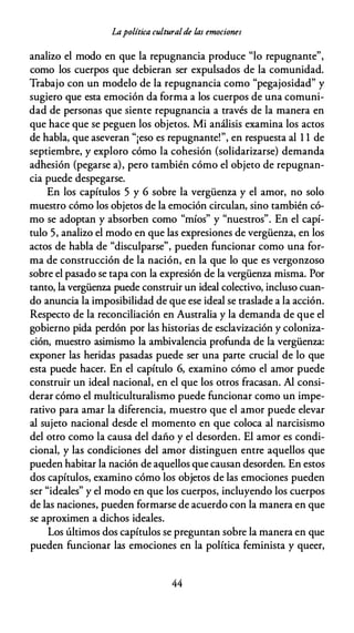 Lapolítica culturalde las emociones
analizo el modo en que la repugnancia produce "lo repugnante",
como los cuerpos que debieran ser expulsados de la comunidad.
Trabajo con un modelo de la repugnancia como "pegajosidad" y
sugiero que esta emoción da forma a los cuerpos de una comuni­
dad de personas que siente repugnancia a través de la manera en
que hace que se peguen los objetos. Mi análisis examina los actos
de habla, que aseveran "¡eso es repugnante!", en respuesta al 1 1 de
septiembre, y exploro cómo la cohesión (solidarizarse) demanda
adhesión (pegarse a), pero también cómo el objeto de repugnan­
cia puede despegarse.
En los capítulos 5 y 6 sobre la vergüenza y el amor, no solo
muestro cómo los objetos de la emoción circulan, sino también có­
mo se adoptan y absorben como "míos" y "nuestros". En el capí­
tulo 5, analizo el modo en que las expresiones de vergüenza, en los
actos de habla de "disculparse", pueden funcionar como una for­
ma de construcción de la nación, en la que lo que es vergonzoso
sobre el pasado se tapa con la expresión de la vergüenza misma. Por
tanto, la vergüenza puede construir un ideal colectivo, incluso cuan­
do anuncia la imposibilidad de que ese ideal se traslade a la acción.
Respecto de la reconciliación en Australia y la demanda de que el
gobierno pida perdón por las historias de esclavización y coloniza­
ción, muestro asimismo la ambivalencia profunda de la vergüenza:
exponer las heridas pasadas puede ser una parte crucial de lo que
esta puede hacer. En el capítulo 6, examino cómo el amor puede
construir un ideal nacional, en el que los otros fracasan. Al consi­
derar cómo el multiculturalismo puede funcionar como un impe­
rativo para amar la diferencia, muestro que el amor puede elevar
al sujeto nacional desde el momento en que coloca al narcisismo
del otro como la causa del daño y el desorden. El amor es condi­
cional, y las condiciones del amor distinguen entre aquellos que
pueden habitar la nación de aquellos que causan desorden. En estos
dos capítulos, examino cómo los objetos de las emociones pueden
ser "ideales" y el modo en que los cuerpos, incluyendo los cuerpos
de las naciones, pueden formarse de acuerdo con la manera en que
se aproximen a dichos ideales.
Los últimos dos capítulos se preguntan sobre la manera en que
pueden funcionar las emociones en la política feminista y queer,
44
 
