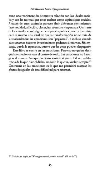 Introducción: Sentir elpropio camino
como una reorientación de nuestra relación con los ideales socia­
les y con las normas que estos exaltan como aspiraciones sociales.
A través de estos capítulos parecen fluir diferentes sentimientos:
incomodidad, aflicción, placer, ira, asombro y esperanza. Centrarse
en los vínculos como algo crucial para la política queer y feminista
es en sí mismo una señal de que la transformación no se trata de
la trascendencia: las emociones son "pegajosas", e incluso cuando
cuestionamos nuestros investimientos podemos atorarnos. Sin em­
bargo, queda la esperanza, puesto que las cosas pueden despegarse.
Este libro se centra en las emociones. Pero eso no quiere decir
que las emociones sean el centro de todo. Las emociones no hacen
girar al mundo. Aunque en cierto sentido sí giran. Tal vez, a dife­
rencia de lo que dice el dicho, no todo lo que va, vuelve siempre.29
Centrarme en las emociones es lo que me permitirá rastrear los
efectos desiguales de esta dificultad para retornar.
29 El dicho en inglés es "What goes round, comes round". (N. de la T.)
45
 