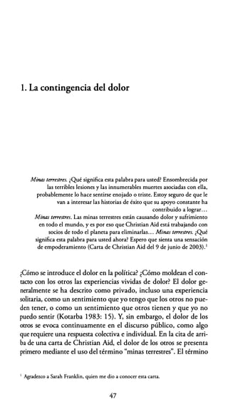 1 . La contingencia del dolor
Minas terrestres. ¿Qué significa esta palabra para usted? Ensombrecida por
las terribles lesiones y las innumerables muertes asociadas con ella,
probablemente lo hace sentirse enojado o triste. Estoy seguro de que le
van a interesar las historias de éxito que su apoyo constante ha
contribuido a lograr. . .
Minas terrestres. Las minas terrestres están causando dolor y sufrimiento
en todo el mundo, y es por eso que Christian Aid está trabajando con
socios de todo el planeta para eliminarlas. . . Minas terrestres. ¿Qué
significa esta palabra para usted ahora? Espero que sienta una sensación
de empoderamiento (Carta de Christian Aid del 9 de junio de 2003). 1
¿Cómo se introduce el dolor en la política? ¿Cómo moldean el con­
tacto con los otros las experiencias vividas de dolor? El dolor ge­
neralmente se ha descrito como privado, incluso una experiencia
solitaria, como un sentimiento que yo tengo que los otros no pue­
den tener, o como un sentimiento que otros tienen y que yo no
puedo sentir (Kotarba 1983: 1 5). Y, sin embargo, el dolor de los
otros se evoca continuamente en el discurso público, como algo
que requiere una respuesta colectiva e individual. En la cita de arri­
ba de una carta de Christian Aid, el dolor de los otros se presenta
primero mediante el uso del término "minas terrestres". El término
1 Agradezco a Sarah Franklin, quien me dio a conocer esca carca.
47
 