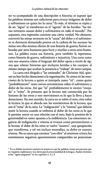 Lapolítica culturalde las emociones
no va acompañado de una descripción o historia; se supone que
las palabras mismas son suficientes para evocar imágenes de dolor
y sufrimiento en quien lee la carta.2 Es más, el término se repite y
de ser "signo" se transforma en el "agente" de las heridas: "las mi­
nas terrestres causan dolor y sufrimiento en todo el mundo". Por
supuesto, esta expresión contiene una cierta verdad. No obstante,
convertir las minas terrestres en la "causa" del dolor y el sufrimien­
to es detenerse demasiado pronto en la cadena de los sucesos: las
minas son ellas mismas efectos de una historia de guerra; fueron co­
locadas por seres humanos para herir y mutilar a otros seres huma­
nos. La palabra evoca esa historia, pero también la representa,
como historia de guerra, sufrimiento e injusticia. Una carta como
esta nos muestra cómo el lenguaje del dolor opera a través de sig­
nos que relatan historias que incluyen heridas a los cuerpos, al
mismo tiempo que ocultan la presencia o "trabajo" de otros cuerpos.
La carta está dirigida a "las amistades" de Christian Aid, quie­
nes ya han hecho donaciones a la organización. Se centra en las emo­
ciones de la lectora a quien se interpela como "tú", como quien
"probablemente" tiene ciertos sentimientos sobre el sufrimiento y
dolor de los otros. Así que "tú" probablemente te sientes "enoja­
da" o "triste". Se presume que la lectora está conmovida por las
lesiones de los otros y este movimiento es lo que la lleva a hacer
donaciones. En este sentido, la carta no es sobre el otro, sino sobre
la lectora: lo que se aborda son los sentimientos de la lectora, que
son el "tema" de la carta. La "indignación" y la "tristeza'' que debería
sentir la lectora cuando se enfrenta al dolor de los otros es lo que
le permite entrar en una relación con el otro, bajo la premisa de la
generosidad en tanto opuesta a la indiferencia. Las emociones ne­
gativas de indignación y tristeza se evocan como pertenecientes a
la lectora: el dolor de los otros se vuelve "nuestro", una apropiación
que transforma, y tal vez incluso neutraliza, su dolor en nuestra
tristeza. No es tanto que estemos "con ellos" al sentirnos tristes; los
sentimientos negativos aparentemente compartidos no posicionan
2 En su debido momento examino la manera en que las palabras tienen asociaciones que
no requieren explicitarse y son claves para la emocionalidad de la lengua. Analiw términos
como "signos pegajosos" en los capítulos 2, 3 y 4.
48
 