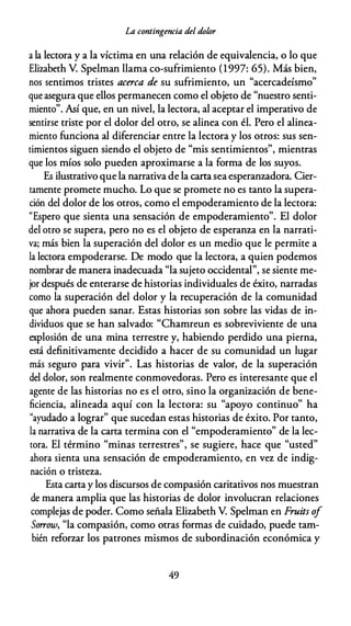 La contingencia del dolor
a la lectora y a la víctima en una relación de equivalencia, o lo que
Elizabeth V. Spelman llama co-sufrimiento (1997: 65). Más bien,
nos sentimos tristes acerca de su sufrimiento, un "acercadeísmo"
que asegura que ellos permanecen como el objeto de "nuestro senti­
miento". Así que, en un nivel, la lectora, al aceptar el imperativo de
sentirse triste por el dolor del otro, se alinea con él. Pero el alinea­
miento funciona al diferenciar entre la lectora y los otros: sus sen­
timientos siguen siendo el objeto de "mis sentimientos", mientras
que los míos solo pueden aproximarse a la forma de los suyos.
Es ilustrativo que la narrativa de la carta seaesperanzadora. Cier­
tamente promete mucho. Lo que se promete no es tanto la supera­
ción del dolor de los otros, como el empoderamiento de la lectora:
"Espero que sienta una sensación de empoderamiento". El dolor
del otro se supera, pero no es el objeto de esperanza en la narrati­
va; más bien la superación del dolor es un medio que le permite a
la lectora empoderarse. De modo que la lectora, a quien podemos
nombrar de manera inadecuada "la sujeto occidental", se siente me­
jor después de enterarse de historias individuales de éxito, narradas
como la superación del dolor y la recuperación de la comunidad
que ahora pueden sanar. Estas historias son sobre las vidas de in­
dividuos que se han salvado: "Chamreun es sobreviviente de una
explosión de una mina terrestre y, habiendo perdido una pierna,
está definitivamente decidido a hacer de su comunidad un lugar
más seguro para vivir". Las historias de valor, de la superación
del dolor, son realmente conmovedoras. Pero es interesante que el
agente de las historias no es el otro, sino la organización de bene­
ficiencia, alineada aquí con la lectora: su "apoyo continuo" ha
"ayudado a lograr" que sucedan estas historias de éxito. Por tanto,
la narrativa de la carta termina con el "empoderamiento" de la lec­
tora. El término "minas terrestres", se sugiere, hace que "usted"
ahora sienta una sensación de empoderamiento, en vez de indig­
nación o tristeza.
Esta carta y los discursos de compasión caritativos nos muestran
de manera amplia que las historias de dolor involucran relaciones
complejas de poder. Como señala Elizabeth V. Spelman en Fruits of
So"ow, "la compasión, como otras formas de cuidado, puede tam­
bién reforzar los patrones mismos de subordinación económica y
49
 