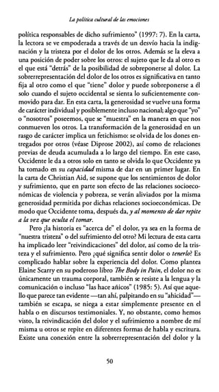Lapolítica cultural de las emociones
política responsables de dicho sufrimiento" (1997: 7). En la carta,
la lectora se ve empoderada a través de un desvío hacia la indig­
nación y la tristeza por el dolor de los otros. Además se la eleva a
una posición de poder sobre los otros: el sujeto que le da al otro es
el que está "detrás" de la posibilidad de sobreponerse al dolor. La
sobrerrepresentación del dolor de los otros es significativa en tanto
fija al otro como el que "tiene" dolor y puede sobreponerse a él
solo cuando el sujeto occidental se sienta lo suficientemente con­
movido para dar. En esta carta, la generosidad se vuelve una forma
de carácter individual y posiblemente incluso nacional; algo que "yo"
o "nosotros" poseemos, que se "muestra'' en la manera en que nos
conmueven los otros. La transformación de la generosidad en un
rasgo de carácter implica un fetichismo: se olvida de los dones en­
tregados por otros (véase Diprose 2002), así como de relaciones
previas de deuda acumulada a lo largo del tiempo. En este caso,
Occidente le da a otros solo en tanto se olvida lo que Occidente ya
ha tomado en su capacidad misma de dar en un primer lugar. En
la carta de Christian Aid, se supone que los sentimientos de dolor
y sufrimiento, que en parte son efecto de las relaciones socioeco­
nómicas de violencia y pobreza, se verán aliviados por la misma
generosidad permitida por dichas relaciones socioeconómicas. De
modo que Occidente toma, después da, y al momento de dar repite
a la vez que oculta el tomar.
Pero ¿la historia es "acerca de" el dolor, ya sea en la forma de
"nuestra tristeza'' o del sufrimiento del otro? Mi lectura de esta carta
ha implicado leer "reivindicaciones" del dolor, así como de la tris­
teza y el sufrimiento. Pero ¿qué significa sentir dolor o tenerlo? Es
complicado hablar sobre la experiencia del dolor. Como plantea
Elaine Scarry en su poderoso libro The Bod
y in Pain, el dolor no es
únicamente un trauma corporal, también se resiste a la lengua y la
comunicación o incluso "las hace añicos" (1985: 5). Así que aque­
llo que parece tan evidente -tan ahí, palpitando en su "ahicidad"­
también se escapa, se niega a estar simplemente presente en el
habla o en discursos testimoniales. Y, no obstante, como hemos
visto, la reivindicación del dolor y el sufrimiento a nombre de mí
misma u otros se repite en diferentes formas de habla y escritura.
Existe una conexión entre la sobrerrepresentación del dolor y la
50
 