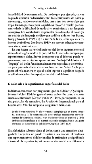 La contingencia deldolor
imposibilidad de representarlo. De modo que, por ejemplo, tal v�
no pueda describir "adecuadamente" los sentimientos de dolor y,
sin embargo, puedo evocar mi dolor, una y otra v�, como algo que
tengo. Es más, puedo repetir las palabras "dolor" o "duele" precisa­
mente dada la dificultad de traducir el sentimiento a un lenguaje
descriptivo. Los vocabularios disponibles para describir el dolor, ya
sea a través del lenguaje médico que codifica el dolor (ver Burns,
Busby y Sawchuk 1999: xii) o a través de la metáfora que crea re­
laciones de similitud (ver Scarry 1985), no parecen adecuados cuan­
do se vive el sentimiento.
Lo que hacen las reivindicaciones del dolor seguramente está
vinculado de algún modo a lo que el dolor le hace a los cuerpos que
experimentan el dolor. En v� de suponer que el dolor no puede re­
presentarse, este capítulo explora cómo el "trabajo" del dolor y el
"lenguaje" del dolor funcionan de maneras específicas y determina­
das para producir diferencias entre los cuerpos. Volveré a la pre­
gunta sobre la manera en que el dolor ingresa a la política después
de reflexionar sobre las experiencias vividas del dolor.
El dolor sale a la superficie/Las superficies del dolor
Podríamos comenzar por preguntar: ¿qué es el dolor? ¿Qué signi­
fica sentir dolor? El dolor generalmente se describe como una sen­
sación o sentimiento (Cowan 1968: 1 5). Pero, por supuesto, es un
tipo particular de sensación. La Asociación Internacional para el
Estudio del Dolor ha adoptado la siguiente definición:
(a) el dolor es subjetivo; (b) el dolor es más complejo que un evento senso­
rial elemental; (e) la experiencia del dolor incluye asociaciones entre ele­
mentos de experiencia sensorial y un estado emocional de aversión, y (d) la
atribución de significado a los eventos sensoriales desagradables es una parte
intrínseca de la experiencia del dolor (Chapman 1986: 1 53).
Esta definición subraya cómo el dolor, como una sensación desa­
gradable o negativa, no puede reducirse a la sensación: el modo en
que experimentamos el dolor implica la atribución de significado
a través de la experiencia, así como asociaciones entre diferentes
5 1
 