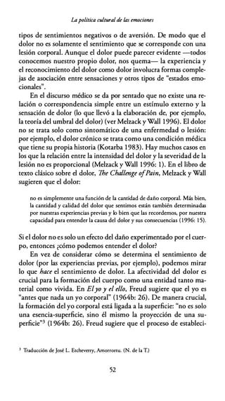 Lapolítica cultural de /.as emociones
tipos de sentimientos negativos o de aversión. De modo que el
dolor no es solamente el sentimiento que se corresponde con una
lesión corporal. Aunque el dolor puede parecer evidente -todos
conocemos nuestro propio dolor, nos quema- la experiencia y
el reconocimiento del dolor como dolor involucra formas comple­
jas de asociación entre sensaciones y otros tipos de "estados emo­
cionales".
En el discurso médico se da por sentado que no existe una re­
lación o correspondencia simple entre un estímulo externo y la
sensación de dolor (lo que llevó a la elaboración de, por ejemplo,
la teoría del umbral del dolor) (ver Melzack y Wall 1996). El dolor
no se trata solo como sintomático de una enfermedad o lesión:
por ejemplo, el dolor crónico se trata como una condición médica
que tiene su propia historia (Kotarba 1983). Hay muchos casos en
los que la relación entre la intensidad del dolor y la severidad de la
lesión no es proporcional (Melzack y Wall 1996: 1). En el libro de
texto clásico sobre el dolor, 1he Challenge ofPain, Melzack y Wall
sugieren que el dolor:
no es simplemente una función de la cantidad de daño corporal. Más bien,
la cantidad y calidad del dolor que sentimos están también determinadas
por nuestras experiencias previas y lo bien que las recordemos, por nuestra
capacidad para entender la causa del dolor y sus consecuencias ( 1 996: 1 5).
Si el dolor no es solo un efecto del daño experimentado por el cuer­
po, entonces ¿cómo podemos entender el dolor?
En vez de considerar cómo se determina el sentimiento de
dolor (por las experiencias previas, por ejemplo), podemos mirar
lo que hace el sentimiento de dolor. La afectividad del dolor es
crucial para la formación del cuerpo como una entidad tanto ma­
terial como vivida. En Elyo y el ello, Freud sugiere que el yo es
"antes que nada un yo corporal" (l 964b: 26). De manera crucial,
la formación del yo corporal está ligada a la superficie: "no es solo
una esencia-superficie, sino él mismo la proyección de una su­
perficie"3 (l 964b: 26). Freud sugiere que el proceso de establecí-
3 Traducción de José L. Etcheverry, Amorrortu. (N. de la T.)
52
 