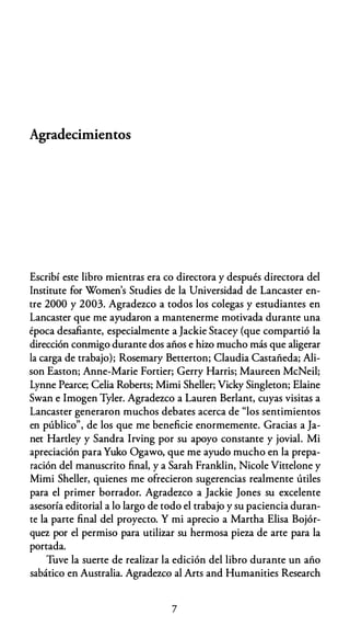 Agradecimientos
Escribí este libro mientras era co directora y después directora del
lnstitute for Women's Studies de la Universidad de Lancaster en­
tre 2000 y 2003. Agradezco a todos los colegas y estudiantes en
Lancaster que me ayudaron a mantenerme motivada durante una
época desafiante, especialmente a Jackie Stacey (que compartió la
dirección conmigo durante dos años e hiw mucho más que aligerar
la carga de trabajo); Rosemary Betterton; Claudia Castañeda; Ali­
son Easton; Anne-Marie Fortier; Gerry Harris; Maureen McNeil;
Lynne Pearce; Celia Roberts; Mimi Sheller; Vicky Singleton; Elaine
Swan e lmogen Tyler. Agradezco a Lauren Berlant, cuyas visitas a
Lancaster generaron muchos debates acerca de "los sentimientos
en público", de los que me beneficie enormemente. Gracias a Ja­
net Hartley y Sandra lrving por su apoyo constante y jovial. Mi
apreciación para Yuko Ogawo, que me ayudo mucho en la prepa­
ración del manuscrito final, y a Sarah Franklin, Nicole Vittelone y
Mimi Sheller, quienes me ofrecieron sugerencias realmente útiles
para el primer borrador. Agradezco a Jackie Jones su excelente
asesoría editorial a lo largo de todo el trabajo y su paciencia duran­
te la parte final del proyecto. Y mi aprecio a Martha Elisa Bojór­
quez por el permiso para utilizar su hermosa pieza de arte para la
portada.
Tuve la suerte de realizar la edición del libro durante un año
sabático en Australia. Agradezco al Arts and Humanities Research
7
 