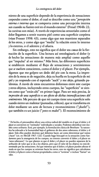 La contingencia del dolor
miento de una superficie depende de la experiencia de sensaciones
corporales como el dolor, el cual se describe como una ''percepción
externa e interna que se comporta como una percepción interna
aun cuando su fuente esté en el mundo externo" (Freud l 964b: 22,
las cursivas son mías). A través de experiencias sensoriales como el
dolor llegamos a sentir nuestra piel como una superficie corpórea
(véase Prosser 1998: 43), como algo que nos mantiene separados
de los otros, y como algo que "media'' la relación entre lo interno
y lo externo, o el adentro y el afuera.
Sin embargo, esto no significa que el dolor sea causa de la for­
mación de la superficie. Una lectura así ontologizaría el dolor (y
de hecho las sensaciones de manera más amplia) como aquello
que "impulsa'' al ser mismo.4 Más bien, las diferentes superficies
se establecen mediante el flujo de sensaciones y sentimientos
que se vuelven conscientes, como el dolor y el placer. Por ejemplo,
digamos que me golpeo un dedo del pie con la mesa. La impre­
sión de la mesa es de negación, deja su huella en la superficie de mi
piel y yo respondo con el esperado "auch" y me alejo, gritando pa­
labrotas. A través de estos encuentros dolorosos entre este cuerpo
y otros objetos, incluyendo otros cuerpos, las "superficies" se sien­
ten como que "están ahí" en primer lugar. Para ser más precisa, la
impresión de una superficie es un efecto de dichas intensificaciones del
sentimiento. Me percato de que mi cuerpo tiene una superficie solo
cuando siento un malestar (punzadas, cólicos), que se transforma en
dolor mediante un acto de lectura y reconocimiento ("¡duele!"),
que también es un juicio ("¡esto es malo!"). El reconocimiento de
4 De hecho, el psicoanálisis ofrece una crítica radical del modelo en el que el dolor y el
placer se convierten en "estímulos" individuales y sociales. Podemos identificar este mo­
delo como utilitario. Está, por ejemplo, la formulación clásica de Bentham: "la natura­
leza ha colocado a la humanidad bajo el gobierno de dos amos soberanos, el dolor y el
placer. Solo ellos pueden decirnos qué debemos hacer, así como determinar qué vamos
a hacer" (cit. en McGill 1 967: 1 22). Cuando hago hincapié en la sensación como fun­
damento para la emergencia de los cuerpos, no intento convertir el dolor y el placer en
"amos soberanos". Lo que planteo es que el dolor y el placer no pueden separarse de la
atribución de valor que se da a los objetos, pero que el valor de los objetos no está de­
terminado por las sensaciones. Así que mientras que el dolor y el placer pueden afectar el
modo en que los cuerpos se orientan hacia los otros, esto no significa que calculemos
el dolor y el placer como si fueran propiedades, como si "tuvieran" o incluso "fueran" un
valor.
53
 