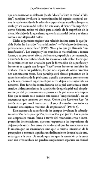 Lapolítica cultural de las emociones
que una sensación es dolorosa (desde "duele" a "esto es malo" a "alé­
jate") también involucra la reconstitución del espacio corporal, co­
mo la reorientación de la relación corporal con aquello a lo que se
atribuye ser la causa del dolor. En este caso, al "sentir" la superficie
como hiriente, retiro mi dedo para alejarlo de la superficie de la
mesa. Me alejo de lo que siento que es la causa del dolor y se siente
como si me alejara del dolor.
Dicho argumento sugiere una relación íntima entre lo que Ju­
dith Butler ha llamado "materialización" -"el efecto de frontera,
permanencia y superficie" (1 993: 9)- y lo que yo llamaría "in­
tensificación". Los cuerpos y los mundos se materializan y toman
forma, o se produce el efecto de frontera, superficie y permanencia,
a través de la intensificación de las sensaciones de dolor. Decir que
los sentimientos son cruciales para la formación de superficies y
fronteras es sugerir que lo que "hace" a esas fronteras también las
deshace. En otras palabras, lo que nos separa de otros también
nos conecta con otros. Esta paradoja está clara si pensamos en la
superficie misma de la piel como aquello que parece contenernos
y, a la vez, como el lugar en el que otros dejan una impresión en
nosotros. Esta función contradictoria de la piel comienza a tener
sentido si desaprendemos la suposición de que la piel está simple­
mente ya ahí, y comenzamos a pensar en la piel como una super­
ficie que se siente solo cuando está siendo "impresionada", en los
encuentros que tenemos con otros. Como dice Roselyne Rey: ''A
través de su piel -el límite entre el yo y el mundo . . .- todo ser
humano está sujeto a multitud de impresiones" (1995: 5).
Este ascenso a la superficie de los cuerpos involucra la sobrede­
terminación de la percepción, la emoción y el juicio. Las superfi­
cies corporales toman forma a través del reconocimiento o inter­
pretación de sensaciones, que son respuestas a las impresiones de
objetos y de otros. No estoy diciendo aquí que las emociones son
lo mismo que las sensaciones, sino que la misma intensidad de la
percepción a menudo significa un deslizamiento de una hacia otra,
una sigue a la otra. De modo que aunque la sensación y la emo­
ción son irreductibles, no pueden simplemente separarse en el nivel
54
 