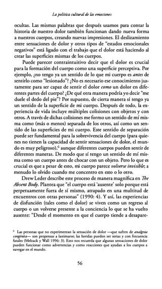 Lapolítica culturalde las emociones
ocultas. Las mismas palabras que después usamos para contar la
historia de nuestro dolor también funcionan dando nueva forma
a nuestros cuerpos, creando nuevas impresiones. El deslizamiento
entre sensaciones de dolor y otros tipos de "estados emocionales
negativos" está ligado con el trabajo que el dolor está haciendo al
crear las superficies mismas de los cuerpos.
Puede parecer contraintuitivo decir que el dolor es crucial
para la formación del cuerpo como una superficie perceptiva. Por
ejemplo, ¿no tengo ya un sentido de lo que mi cuerpo es antes de
sentirlo como "lesionado"? ¿No es necesario ese conocimiento jus­
tamente para ser capaz de sentir el dolor como un dolor en dife­
rentes partes del cuerpo? ¿De qué otra manera podría yo decir "me
duele el dedo del pie"? Por supuesto, de cierta manera sí tengo ya
un sentido de la superficie de mi cuerpo. Después de todo, la ex­
periencia de vida incluye múltiples colisiones con objetos y con
otros. A través de dichas colisiones me formo un sentido de mí mis­
ma como (más o menos) separada de los otros, así como un sen­
tido de las superficies de mi cuerpo. Este sentido de separación
puede ser fundamental para la sobrevivencia del cuerpo (para quie­
nes no tienen la capacidad de sentir sensaciones de dolor, el mun­
do es muy peligroso),6 aunque diferentes cuerpos pueden sentir de
diferentes maneras. De modo que sí tengo un sentido de mí mis­
ma como un cuerpo antes de chocar con un objeto. Pero lo que es
crucial es que a pesar de esto, mi cuerpo parece volverse invisible, a
menudo lo olvido cuando me concentro en esto o lo otro.
Drew Leder describe este proceso de manera magnífica en 7he
Absent Bod
y. Plantea que "el cuerpo está 'ausente' solo porque está
perpetuamente fuera de sí mismo, atrapado en una multitud de
encuentros con otras personas" (1 990: 4). Y así, las experiencias
de disfunción (tales como el dolor) se viven como un regreso al
cuerpo o un volverse presente a la conciencia lo que se ha vuelto
ausente: "Desde el momento en que el cuerpo tiende a desapare-
6 Las personas que no experimentan la sensación de dolor --que sufren de analgesia
congénita- son propensas a lastimarse; las heridas pueden ser serias y con frecuencia
fatales (Melzack y Wall 1 996: 3). Esto nos recuerda que algunas sensaciones de dolor
pueden funcionar como advertencias y como reacciones que ayudan a los cuerpos a
navegar en el mundo.
56
 