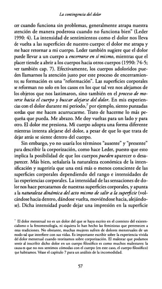 La contingencia del dolor
cer cuando funciona sin problemas, generalmente atrapa nuestra
atención de manera poderosa cuando no funciona bien" (Leder
1990: 4). La intensidad de sentimientos como el dolor nos lleva
de vuelta a las superficies de nuestro cuerpo: el dolor me atrapa y
me hace retornar a mi cuerpo. Leder también sugiere que el dolor
puede llevar a un cuerpo a ence"arse en sí mismo, mientras que el
placer tiende a abrir a los cuerpos hacia otros cuerpos (1990: 74-5;
ver también cap. 7). Efectivamente, los cuerpos adoloridos pue­
den llamarnos la atención justo por este proceso de encerramien­
to; su formación es una "reformación". Las superficies corporales
se reforman no solo en los casos en los que tal vez nos alejamos de
los objetos que nos lastimaron, sino también en el proceso de mo­
verse hacia el cuerpo y buscar alejarse del dolor. En mis experien­
cias con el dolor durante mi periodo,7 por ejemplo, siento punzadas
sordas que me hacen acurrucarme. Trato de hacerme lo más pe­
queña que pueda. Me abrazo. Me doy vueltas para un lado y para
otro. El dolor me presiona. Mi cuerpo adopta una forma diferente
mientras intenta alejarse del dolor, a pesar de que lo que trata de
dejar atrás se siente dentro del cuerpo.
Sin embargo, yo no usaría los términos "ausente" y "presente"
para describir la corporización, como hace Leder, puesto que esto
implica la posibilidad de que los cuerpos pueden aparecer o desa­
parecer. Más bien, señalaría la naturaleza económica de la inten­
sificación y sugeriría que una está más o menos consciente de las
superficies corporales dependiendo del rango e intensidades de
las experiencias corporales. La intensidad de las sensaciones de do­
lor nos hace percatarnos de nuestras superficies corporales, y apunta
a la naturaleza dinámica delacto mismo de salir a la superficie (vol­
cándose hacia dentro, dándose vuelta, moviéndose hacia, alejándo­
se). Dicha intensidad puede dejar una impresión en la superficie
' El dolor menstrual no es un dolor del que se haya escrito en el contexto del existen­
cialismo o la fenomenología, ni siquiera lo han hecho las feministas que pertenecen a
estas tradiciones. No obstante, muchas mujeres sufren de dolores menstruales de un
modo tal que interfiere con sus vidas. Es importante escribir sobre la experiencia vivida
del dolor menstrual cuando teorizamos sobre corporización. El malestar que podamos
sentir al inscribir dicho dolor en un cuerpo filosófico es como muchos malestares: la
causa es que no nos sentimos cómodas con el cuerpo (en este caso, el cuerpo filosófico)
que habitamos. Véase el capítulo 7 para un análisis de la incomodidad.
57
 