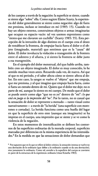 Lapolítica cultural de /.as emociones
de los cuerpos a través de la negación: la superficie se siente, cuando
se siente algo "sobre" ella. Como sugiere Elaine Scarry, la experien­
cia del dolor generalmente se siente como negación: algo de fuera
me presiona, incluso se introduce en mí (1985: 1 5). Cuando no
hay un objeto externo, construimos objetos o armas imaginarias
que ocupan su espacio vacío: tal vez usemos expresiones como
"siento que me clavaron un cuchillo" (Scarry 1985: 55). Esta per­
cepción de la intrusión de algo distinto en el cuerpo crea el deseo
de restablecer la frontera, de empujar hacia fuera el dolor o el ob­
jeto (imaginado, material) que sentimos que es la "causa'' del
dolor. El dolor involucra la violación o transgresión de la frontera
entre el adentro y el afuera, y si siento la frontera se debe justo
a esa transgresión.
En el ejemplo del dolor menstrual, del que hablo arriba, tam­
bién creo un objeto imaginado. El dolor es muy conocido, lo he
sentido muchas veces antes. Recuerdo cada vez, de nuevo. Así que
sé que es mi periodo, y el saber afecta cómo se siente: afecta al do­
lor. En este caso, la sangre se vuelve el "objeto" que me empuja,
que me presiona, y al que imagino que empujo hacia fuera, como
si fuera un extraño dentro de mí. Quiero que el dolor me deje; no es
parte de mí, aunque lo siento en mi cuerpo. De modo que el dolor
se puede sentir como algo "que no es yo" dentro de "mí": lo que
está enjuego es la impresión del ''no". Por lo tanto, no es casual que
la sensación de dolor se represente a menudo -tanto visual como
narrativamente- a través de "la herida'' (una superficie con more­
tones o cortadas). La herida funciona como una huella del lugar
en que la superficie de otro ente (aunque sea imaginario) se ha
impreso en el cuerpo, una impresión que se siente y se ve como la
violencia de la negación.
En estos momentos de intensificación se definen los contor­
nos de las superficies ordinarias de la morada corporal, superficies
marcadas por diferencias en la misma experiencia de las intensida­
des.8 En la medida en que las sensaciones de dolor demandan que
8 Por supuesto que en lo que se refiere al dolor crónico, la sensación intensa se vuelve no
una desviación de lo ordinario (que define a lo ordinario cuando se da una desviación},
sino justamente lo ordinario. Como tal, atender a la superficie del cuerpo se convierte
en parre de la estructura de la experiencia ordinaria (véase Kotarba 1 983).
58
 