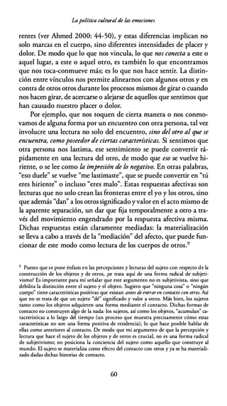 Lapolítica cultural de las emociones
rentes (ver Ahmed 2000: 44-50), y estas diferencias implican no
solo marcas en el cuerpo, sino diferentes intensidades de placer y
dolor. De modo que lo que nos vincula, lo que nos conecta a este o
aquel lugar, a este o aquel otro, es también lo que encontramos
que nos toca-conmueve más; es lo que nos hace sentir. La distin­
ción entre vínculos nos permite alinearnos con algunos otros y en
contra de otros otros durante los procesos mismos de girar o cuando
nos hacen girar, de acercarse o alejarse de aquellos que sentimos que
han causado nuestro placer o dolor.
Por ejemplo, que nos toquen de cierta manera o nos conmo­
vamos de alguna forma por un encuentro con otra persona, tal vez
involucre una lectura no solo del encuentro, sino del otro al que se
encuentra, comoposeedor de ciertas características. Si sentimos que
otra persona nos lastima, ese sentimiento se puede convertir rá­
pidamente en una lectura del otro, de modo que eso se vuelve hi­
riente, o se lee como la impresión de lo negativo. En otras palabras,
"eso duele" se vuelve "me lastimaste", que se puede convertir en "tú
eres hiriente" o incluso "eres malo". Estas respuestas afectivas son
lecturas que no solo crean las fronteras entre el yo y los otros, sino
que además "dan" a los otros significado yvalor en el acto mismo de
la aparente separación, un dar que fija temporalmente a otro a tra­
vés del movimiento engendrado por la respuesta afectiva misma.
Dichas respuestas están claramente mediadas: la materialización
se lleva a cabo a través de la "mediación'' del afecto, que puede fun­
cionar de este modo como lectura de los cuerpos de otros.9
9 Puesto que se pone énfasis en las percepciones y lecturas del sujeto con respecto de la
construcción de los objetos y de otros, ¿se trata aquí de una forma radical de subjeti­
vismo? Es importante para mí señalar que este argumento no es subjetivista, sino que
debilita la distinción entre el sujeto y el objeto. Sugiero que "ninguna cosa" o "ningún
cuerpo" tiene características positivas que existan antes de entraren contacto con otros. Así
que no se trata de que un sujeto "dé" significado y valor a otros. Más bien, los sujetos
tanto como los objetos adquieren una forma mediante el contacto. Dichas formas de
contacto no construyen algo de la nada: los sujetos, así como los objetos, "acumulan" ca­
racterísticas a lo largo del tiempo (un proceso que muestra precisamente cómo estas
características no son una forma positiva de residencia), lo que hace posible hablar de
ellas como anteriores al contacto. De modo que mi argumento de que la percepción y
lectura que hace el sujeto de los objetos y de otros es crucial, no es una forma radical
de subjetivismo; no posiciona la conciencia del sujeto como aquello que construye al
mundo. El sujeto se materializa como efecto del contacto con otros y ya se ha materiali­
zado dadas dichas historias de contacto.
60
 