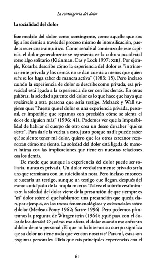 La contingencia del dolor
La socialidad del dolor
Este modelo del dolor como contingente, como aquello que nos
liga a los demás a través del proceso mismo de intensificación, pue­
de parecer contraintuitivo. Como señalé al comienzo de este capí­
tulo, el dolor generalmente se representa en la cultura occidental
como algo solitario (Kleinman, Das y Lock 1997: XIII). Por ejem­
plo, Kotarba describe cómo la experiencia del dolor es "intrínse­
camente privada y los demás no se dan cuenta a menos que quien
sufre se los haga saber de manera activa'' (1983: 1 5). Pero incluso
cuando la experiencia de dolor se describe como privada, esa pri­
vacidad está ligada a la experiencia de ser con los demás. En otras
palabras, la soledad aparente del dolor es lo que hace que haya que
revelárselo a otra persona que sería testigo. Melzack y Wall su­
gieren que: "Puesto que el dolor es una experiencia privada, perso­
nal, es imposible que sepamos con precisión cómo se siente el
dolor de alguien más" (1 996: 41). Podemos ver que la imposibi­
lidad de habitar el cuerpo de otro crea un deseo de saber "qué se
siente". Para darle la vuelta a esto, justo porque nadie puede saber
qué se siente tener mi dolor, quiero que los otros cercanos reco­
nozcan cómo me siento. La soledad del dolor está ligada de mane­
ra íntima con las implicaciones que tiene en nuestras relaciones
con los demás.
De modo que aunque la experiencia del dolor puede ser so­
litaria, nunca es privada. Un dolor verdaderamente privado sería
uno que terminara con un suicidio sin nota. Pero incluso entonces
se buscaría un testigo, aunque un testigo que llegara después del
evento anticipado de la propia muerte. Tal vez el sobreinvestimien­
to en la soledad del dolor viene de la presunción de que siempre es
"mi" dolor sobre el que hablamos; una presunción que queda cla­
ra, por ejemplo, en los textos fenomenológicos y existenciales sobre
el dolor (Merleau-Ponty 1962; Sartre 1996). Pero podemos plan­
tearnos la pregunta de Wittgenstein (1964): ¿qué pasa con el do­
lor de los demás? O ¿cómo me afecta el dolor cuando me enfrento
al dolor de otra persona? ¿El que no habitemos su cuerpo significa
que su dolor no tiene nada que ver con nosotras? Para mí, estas son
preguntas personales. Diría que mis principales experiencias con el
61
 