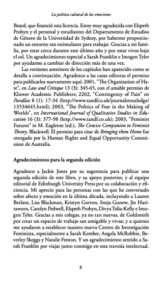 Lapolítica cultural de las emociones
Board, que financió esta licencia. Estoy muy agradecida con Elspeth
Probyn y el personal y estudiantes del Departamento de Estudios
de Género de la Universidad de Sydney, por haberme proporcio­
nado un entorno tan estimulante para trabajar. Gracias a mi fami­
lia, por estar cerca durante este último año y por estar vivos bajo
el sol. Un agradecimiento especial a Sarah Franklin e lmogen Tyler
por ayudarme a cambiar de dirección más de una vez.
Las versiones anteriores de los capítulos han aparecido como se
detalla a continuación. Agradezco a las casas editoras el permiso
para publicarlos nuevamente aquí: 2001, "The Organisation ofHa­
te", en Law anti Critique 13 (3): 345-65, con el amable permiso de
Kluwer Academic Publishers; 2202, "Contingency of Pain" en
Parallax 8 (1): 17-34 (http://www.tandfco.uk/journalsroutledge/
13534645.html); 2003, "The Politics of Fear in the Making of
Worlds", en lnternational]ournal ofQualitative Studies in Edu­
cation 16 (3): 377-98 (http.//www.tandf.co.uk); 2003, "Feminist
Futures" in M. Eagleton (ed.), The Concise Companion to Feminist
Theory, Blackwell. El permiso para citar de Bringing them Home fue
otorgado por la Human Rights and Equal Opportunity Commi­
ssion de Australia.
Agradecimientos para la segunda edición
Agradezco a Jackie Jones por su sugerencia para publicar una
segunda edición de este libro, y su apoyo posterior, y al equipo
editorial de Edinburgh University Press por su colaboración y efi­
ciencia. Mi aprecio para las personas con las que he conversado
sobre afecto y emoción en la última década, incluyendo a Lauren
Berlant, Lisa Blackman, Kristyn Gorton, Sneja Gunew, Jin Hari­
taworn, Carolyn Pedwell, Elspeth Probyn, DivyaTolia-Kelly e Imo­
gen Tyler. Gracias a mis colegas, ya no tan nuevas, de Goldsmith
por crear un espacio de trabajo tan amigable y vivaz; y a quienes
me ayudaron a establecer nuestro nuevo Centro de Investigación
Feminista, especialmente a Sarah Kember, Angela McRobbie, Be­
verley Skeggs y Natalie Fenton. Y un agradecimiento sentido a Sa­
rah Franklin por viajar junto conmigo en esta travesía intelectual.
8
 