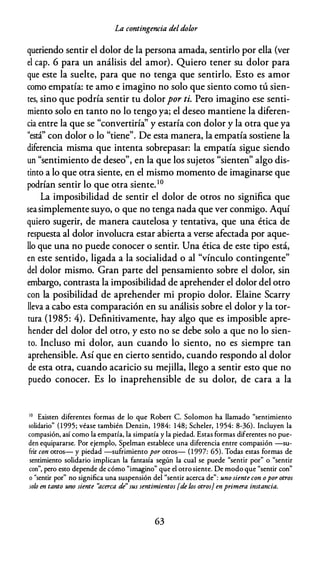 La contingencia deldolor
queriendo sentir el dolor de la persona amada, sentirlo por ella (ver
el cap. 6 para un análisis del amor). Quiero tener su dolor para
que este la suelte, para que no tenga que sentirlo. Esto es amor
como empatía: te amo e imagino no solo que siento como tú sien­
tes, sino que podría sentir tu dolorpor ti. Pero imagino ese senti­
miento solo en tanto no lo tengo ya; el deseo mantiene la diferen­
cia entre la que se "convertiría" y estaría con dolor y la otra que ya
"está" con dolor o lo "tiene". De esta manera, la empatía sostiene la
diferencia misma que intenta sobrepasar: la empatía sigue siendo
un "sentimiento de deseo", en la que los sujetos "sienten" algo dis­
tinto a lo que otra siente, en el mismo momento de imaginarse que
podrían sentir lo que otra siente.10
La imposibilidad de sentir el dolor de otros no significa que
seasimplemente suyo, o que no tenga nada que ver conmigo. Aquí
quiero sugerir, de manera cautelosa y tentativa, que una ética de
respuesta al dolor involucra estar abierta a verse afectada por aque­
llo que una no puede conocer o sentir. Una ética de este tipo está,
en este sentido, ligada a la socialidad o al "vínculo contingente"
del dolor mismo. Gran parte del pensamiento sobre el dolor, sin
embargo, contrasta la imposibilidad de aprehender el dolor del otro
con la posibilidad de aprehender mi propio dolor. Elaine Scarry
lleva a cabo esta comparación en su análisis sobre el dolor y la tor­
tura (1985: 4). Definitivamente, hay algo que es imposible apre­
hender del dolor del otro, y esto no se debe solo a que no lo sien­
to. Incluso mi dolor, aun cuando lo siento, no es siempre tan
aprehensible. Así que en cierto sentido, cuando respondo al dolor
de esta otra, cuando acaricio su mejilla, llego a sentir esto que no
puedo conocer. Es lo inaprehensible de su dolor, de cara a la
10 Existen diferentes formas de lo que Robert C. Solomon ha llamado "sentimiento
solidario" ( 1 995; véase también Denzin, 1 984: 148; Scheler, 1 954: 8-36). Incluyen la
compasión, así como la empatía, la simpatía y la piedad. Estas formas diferentes no pue­
den equipararse. Por ejemplo, Spelman establece una diferencia entre compasión -su­
frir con otros- y piedad -sufrimiento por otros- ( 1 997: 65). Todas estas formas de
sentimiento solidario implican la fantasía según la cual se puede "sentir por" o "sentir
con", pero esto depende de cómo "imagino" que el otro siente. De modo que "sentir con"
o "sentir por" no significa una suspensión del "sentir acerca de": uno siente con opor otros
soÚJ en tanto uno siente "acerca de" sus sentimientos [de /.os otros} enprimera instancia.
63
 