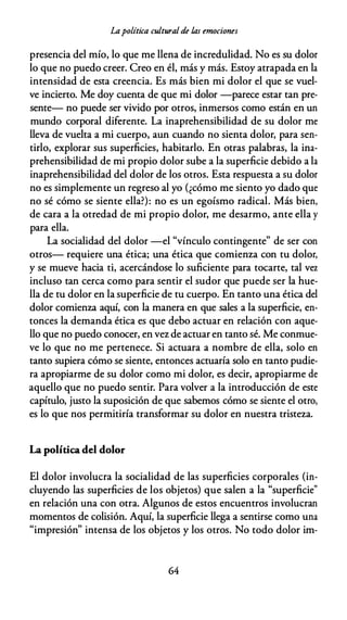 Lapolítica cultural de las emociones
presencia del mío, lo que me llena de incredulidad. No es su dolor
lo que no puedo creer. Creo en él, más y más. Estoy atrapada en la
intensidad de esta creencia. Es más bien mi dolor el que se vuel­
ve incierto. Me doy cuenta de que mi dolor -parece estar tan pre­
sente- no puede ser vivido por otros, inmersos como están en un
mundo corporal diferente. La inaprehensibilidad de su dolor me
lleva de vuelta a mi cuerpo, aun cuando no sienta dolor, para sen­
tirlo, explorar sus superficies, habitarlo. En otras palabras, la ina­
prehensibilidad de mi propio dolor sube a la superficie debido a la
inaprehensibilidad del dolor de los otros. Esta respuesta a su dolor
no es simplemente un regreso al yo (¿cómo me siento yo dado que
no sé cómo se siente ella?): no es un egoísmo radical. Más bien,
de cara a la otredad de mi propio dolor, me desarmo, ante ella y
para ella.
La socialidad del dolor -el "vínculo contingente" de ser con
otros- requiere una ética; una ética que comienza con tu dolor,
y se mueve hacia ti, acercándose lo suficiente para tocarte, tal vez
incluso tan cerca como para sentir el sudor que puede ser la hue­
lla de tu dolor en la superficie de tu cuerpo. En tanto una ética del
dolor comienza aquí, con la manera en que sales a la superficie, en­
tonces la demanda ética es que debo actuar en relación con aque­
llo que no puedo conocer, en vez de actuar en tanto sé. Me conmue­
ve lo que no me pertenece. Si actuara a nombre de ella, solo en
tanto supiera cómo se siente, entonces actuaría solo en tanto pudie­
ra apropiarme de su dolor como mi dolor, es decir, apropiarme de
aquello que no puedo sentir. Para volver a la introducción de este
capítulo, justo la suposición de que sabemos cómo se siente el otro,
es lo que nos permitiría transformar su dolor en nuestra tristeza.
La política del dolor
El dolor involucra la socialidad de las superficies corporales (in­
cluyendo las superficies de los objetos) que salen a la "superficie"
en relación una con otra. Algunos de estos encuentros involucran
momentos de colisión. Aquí, la superficie llega a sentirse como una
"impresión" intensa de los objetos y los otros. No todo dolor im-
64
 