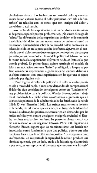 La contingencia del dolor
plica lesiones de este tipo. Incluso en los casos del dolor que se vive
sin una lesión externa (como el dolor psíquico), este sale a la "su­
perficie" en relación con los otros, que son testigos del dolor y
convalidan su existencia.
Pero hablar de las experiencias vividas del dolor en términos
así de generales puede parecer problemático. ¿No existe el riesgo de
"aplanar" las diferencias de las experiencias de dolor, o de convertir
la socialidad del dolor en una nueva forma de universalismo? En
esta sección, quiero hablar sobre la política del dolor: cómo está in­
volucrado el dolor en la producción de efectos dispares, en el sen­
tido de que el dolor no produce un grupo homogéneo de cuerpos
que están juntos en su dolor. Un modelo político del dolor no pue­
de reunir todas las experiencias diferentes de dolor (esto es lo que
trato de probar). En primer lugar, quiero restringir mi modelo de
dolor a su asociación con una "lesión" y así ligarlo a lo que se po­
drían considerar experiencias algo banales de lesiones debidas a
un objeto externo, con otras experiencias en las que una se siente
lastimada por alguien más.
¿Cómo ingresa el dolor a la política? ¿ El dolor se vuelve políti­
co solo a través del habla, o mediante demandas de compensación?
El dolor ha sido considerado por algunos como un "fundamento"
muy problemático para la política. Wendy Brown, quien trabaja
con el modelo de Nietzsche sobre resentimiento, argumenta que en
los modelos políticos de la subalternidad se ha fetichizado la herida
(1995: 55; ver Nietzsche 1969). Los sujetos subalternos se invisten
en la herida, de tal modo que esta ocupa el lugar de la identidad
misma. Las demandas políticas se convierten en demandas por las
heridas sufridas y en contra de alguien o algo (la sociedad, el Esta­
do, las clases medias, los hombres, las personas blancas, etc.), co­
mo una reacción o una negación (Brown 1995: 73). Siguiendo a
Nietzsche, Brown sugiere que las reacciones ante una herida son
inadecuadas como fundamento para una política, puesto que tales
reacciones hacen que la acción sea imposible: "La venganza como
una 'reacción', un sustituto de la capacidad de actuar, produce una
identidad que está, por un lado, atada a la historia que la produjo
y, por otro, es un reproche al presente que encarna esa historia"
65
 