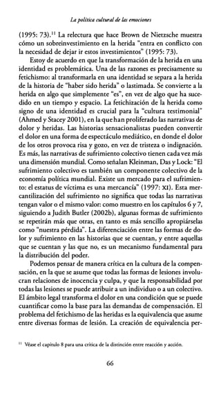 Lapolítica cultural de las emociones
(1995: 73).1 1 La relectura que hace Brown de Nietzsche muestra
cómo un sobreinvestimiento en la herida "entra en conflicto con
la necesidad de dejar ir estos investimientos" (1995: 73).
Estoy de acuerdo en que la transformación de la herida en una
identidad es problemática. Una de las razones es precisamente su
fetichismo: al transformarla en una identidad se separa a la herida
de la historia de "haber sido herida" o lastimada. Se convierte a la
herida en algo que simplemente "es", en vez de algo que ha suce­
dido en un tiempo y espacio. La fetichización de la herida como
signo de una identidad es crucial para la "cultura testimonial"
(Ahmed y Stacey 2001), en la quehan proliferado las narrativas de
dolor y heridas. Las historias sensacionalistas pueden convertir
el dolor en una forma de espectáculo mediático, en donde el dolor
de los otros provoca risa y gozo, en vez de tristeza o indignación.
Es más, las narrativas de sufrimiento colectivo tienen cadavez más
una dimensión mundial. Como señalan Kleinman, Das y Lock: "El
sufrimiento colectivo es también un componente colectivo de la
economía política mundial. Existe un mercado para el sufrimien­
to: el estatus de víctima es una mercancía" (1 997: XI). Esta mer­
cantilización del sufrimiento no significa que todas las narrativas
tengan valor o el mismo valor: como muestro en los capítulos 6 y 7,
siguiendo a Judith Buder (2002b), algunas formas de sufrimiento
se repetirán más que otras, en tanto es más sencillo apropiárselas
como "nuestra pérdida''. La diferenciación entre las formas de do­
lor y sufrimiento en las historias que se cuentan, y entre aquellas
que se cuentan y las que no, es un mecanismo fundamental para
la distribución del poder.
Podemos pensar de manera crítica en la cultura de la compen­
sación, en la que se asume que todas las formas de lesiones involu­
cran relaciones de inocencia y culpa, y que la responsabilidad por
todas las lesiones se puede atribuir a un individuo o a un colectivo.
El ámbito legal transforma el dolor en una condición que se puede
cuantificar como la base para las demandas de compensación. El
problema del fetichismo de las heridas es la equivalencia que asume
entre diversas formas de lesión. La creación de equivalencia per-
1 1
Véase el capítulo 8 para una crícica de la discinción encre reacción y acción.
66
 