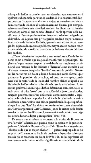 La contingencia del dolor
mite que la lesión se convierta en un derecho, que entonces está
igualmente disponible para todos los demás. No es accidental, lue­
go, que con frecuencia se afiance al sujeto normativo a través de
las narrativas de lesiones: el sujeto masculino blanco, por ejemplo,
se ha convertido en una parte lesionada en los discursos nacionales
(ver cap. 2), como el que ha sido "dañado" por la apertura de la na­
ción a otros. Puesto que los sujetos tienen una relación desigual con
el derecho, los sujetos más privilegiados tendrán mayor acceso a
las narrativas de lesiones. Es decir, que mientras mayor acceso ten­
gan los sujetos a los recursos públicos, mayor acceso podrán tener
a la capacidad de movilizar narrativas de lesiones dentro del ám­
bito público.
¿Cómo deberíamos responder a esta transformación de las le­
siones en un derecho que asegura dichas formas de privilegio? Yo
plantearía que nuestra respuesta no debería ser simplemente cri­
ticar el uso retórico de las lesiones o "heridas", sino atender a las
diferentes maneras en que las "heridas" entran a la política. No to­
das las narrativas de dolor y lesión funcionan como formas que
garanticen la posesión de derechos, así que, por ejemplo, consi­
derar que la historia de la lesión del hombre blanco es igual a las
historias de lesión subalterna implicaría una lectura injusta. Aun­
que no podemos asumir que dichas diferencias sean esenciales, o
estén determinadas "solo" por la relación del sujeto con el poder,
tampoco podemos tratar las diferencias como incidentales y sepa­
radas de la relaciones de poder. La crítica de la cultura de la herida
no debería operar como una crítica generalizada, lo que significa­
ría que hay que "leer" los diferentes testimonios como sintomáti­
cos. Como argumenta Carl Gutiérrez-Jones, la crítica de la lesión
necesita reconocer las diferentes formas retóricas de lesión como sig­
nos de una historia dispar y antagonista (2001 : 35).
De modo que una buena respuesta a la crítica de Brown no
sería "olvidar" la herida o el pasado como la escena en la que se ex­
perimentó la herida. Brown se "aparta" de Nietzsche al sugerir que
"el consejo de que es mejor olvidar [. . .] parece inapropiado si no
es que cruel", cuando se habla de pueblos subyugados a los que
todavía no se reconoce su dolor (1995: 74). Yo lo expresaría de
una manera más fuerte: olvidar significaría una repetición de la
67
 